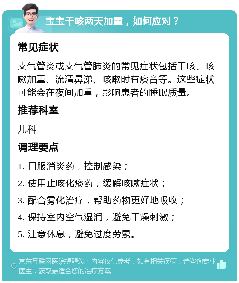 宝宝干咳两天加重，如何应对？ 常见症状 支气管炎或支气管肺炎的常见症状包括干咳、咳嗽加重、流清鼻涕、咳嗽时有痰音等。这些症状可能会在夜间加重，影响患者的睡眠质量。 推荐科室 儿科 调理要点 1. 口服消炎药，控制感染； 2. 使用止咳化痰药，缓解咳嗽症状； 3. 配合雾化治疗，帮助药物更好地吸收； 4. 保持室内空气湿润，避免干燥刺激； 5. 注意休息，避免过度劳累。