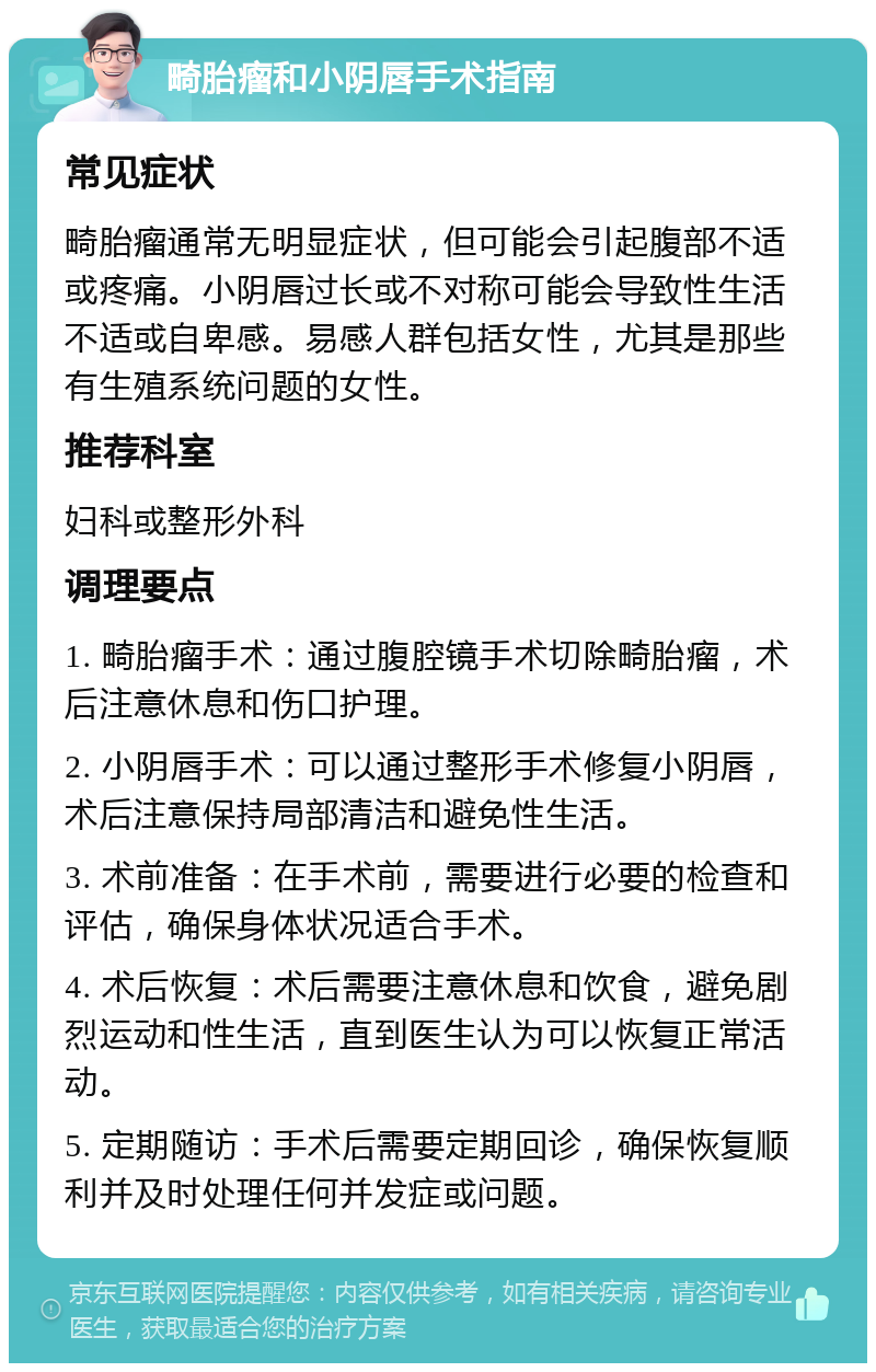 畸胎瘤和小阴唇手术指南 常见症状 畸胎瘤通常无明显症状，但可能会引起腹部不适或疼痛。小阴唇过长或不对称可能会导致性生活不适或自卑感。易感人群包括女性，尤其是那些有生殖系统问题的女性。 推荐科室 妇科或整形外科 调理要点 1. 畸胎瘤手术：通过腹腔镜手术切除畸胎瘤，术后注意休息和伤口护理。 2. 小阴唇手术：可以通过整形手术修复小阴唇，术后注意保持局部清洁和避免性生活。 3. 术前准备：在手术前，需要进行必要的检查和评估，确保身体状况适合手术。 4. 术后恢复：术后需要注意休息和饮食，避免剧烈运动和性生活，直到医生认为可以恢复正常活动。 5. 定期随访：手术后需要定期回诊，确保恢复顺利并及时处理任何并发症或问题。