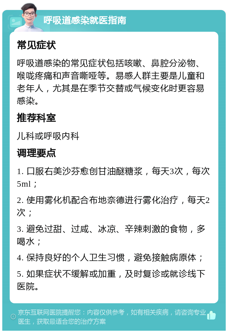 呼吸道感染就医指南 常见症状 呼吸道感染的常见症状包括咳嗽、鼻腔分泌物、喉咙疼痛和声音嘶哑等。易感人群主要是儿童和老年人，尤其是在季节交替或气候变化时更容易感染。 推荐科室 儿科或呼吸内科 调理要点 1. 口服右美沙芬愈创甘油醚糖浆，每天3次，每次5ml； 2. 使用雾化机配合布地奈德进行雾化治疗，每天2次； 3. 避免过甜、过咸、冰凉、辛辣刺激的食物，多喝水； 4. 保持良好的个人卫生习惯，避免接触病原体； 5. 如果症状不缓解或加重，及时复诊或就诊线下医院。