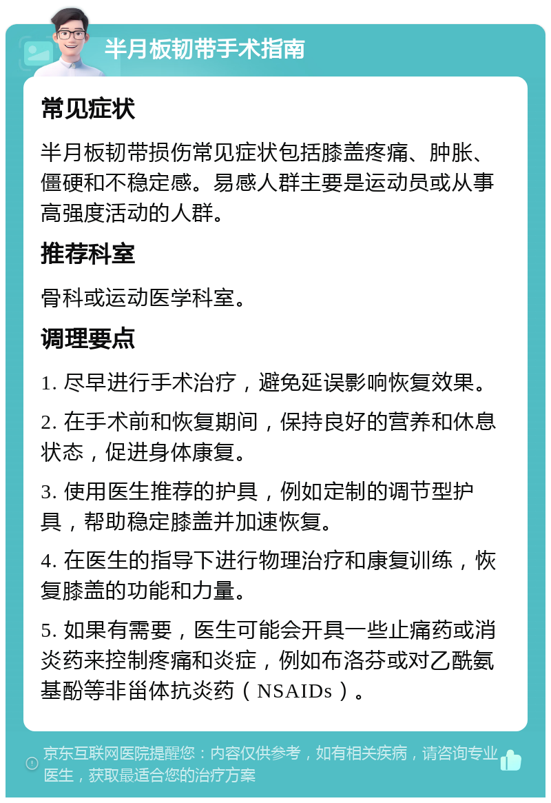 半月板韧带手术指南 常见症状 半月板韧带损伤常见症状包括膝盖疼痛、肿胀、僵硬和不稳定感。易感人群主要是运动员或从事高强度活动的人群。 推荐科室 骨科或运动医学科室。 调理要点 1. 尽早进行手术治疗，避免延误影响恢复效果。 2. 在手术前和恢复期间，保持良好的营养和休息状态，促进身体康复。 3. 使用医生推荐的护具，例如定制的调节型护具，帮助稳定膝盖并加速恢复。 4. 在医生的指导下进行物理治疗和康复训练，恢复膝盖的功能和力量。 5. 如果有需要，医生可能会开具一些止痛药或消炎药来控制疼痛和炎症，例如布洛芬或对乙酰氨基酚等非甾体抗炎药（NSAIDs）。