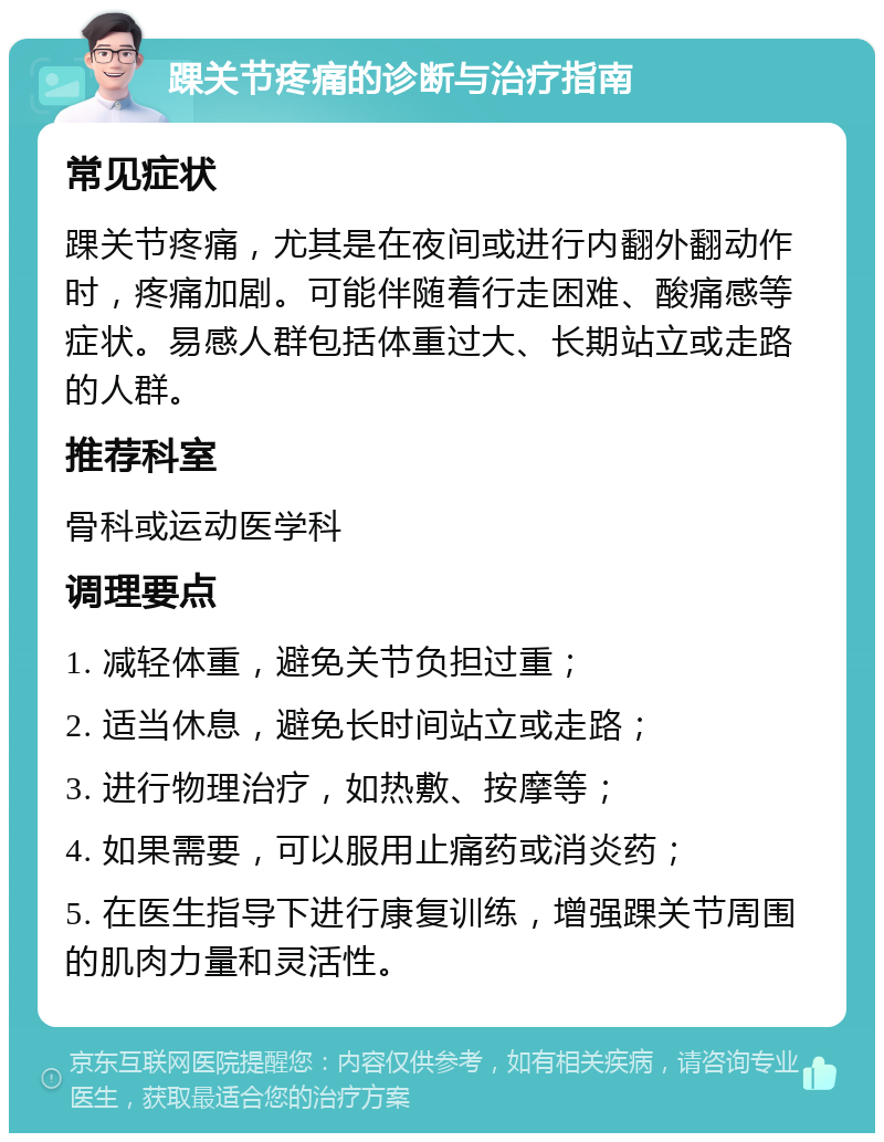 踝关节疼痛的诊断与治疗指南 常见症状 踝关节疼痛，尤其是在夜间或进行内翻外翻动作时，疼痛加剧。可能伴随着行走困难、酸痛感等症状。易感人群包括体重过大、长期站立或走路的人群。 推荐科室 骨科或运动医学科 调理要点 1. 减轻体重，避免关节负担过重； 2. 适当休息，避免长时间站立或走路； 3. 进行物理治疗，如热敷、按摩等； 4. 如果需要，可以服用止痛药或消炎药； 5. 在医生指导下进行康复训练，增强踝关节周围的肌肉力量和灵活性。