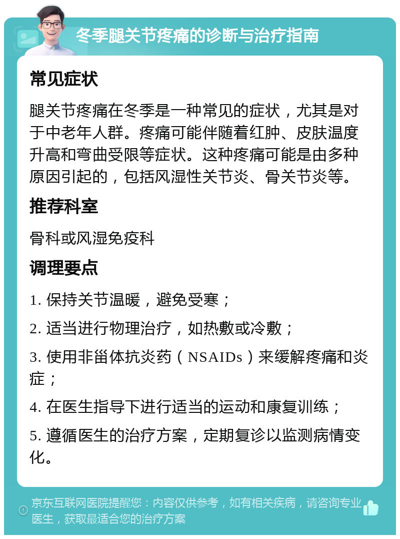 冬季腿关节疼痛的诊断与治疗指南 常见症状 腿关节疼痛在冬季是一种常见的症状，尤其是对于中老年人群。疼痛可能伴随着红肿、皮肤温度升高和弯曲受限等症状。这种疼痛可能是由多种原因引起的，包括风湿性关节炎、骨关节炎等。 推荐科室 骨科或风湿免疫科 调理要点 1. 保持关节温暖，避免受寒； 2. 适当进行物理治疗，如热敷或冷敷； 3. 使用非甾体抗炎药（NSAIDs）来缓解疼痛和炎症； 4. 在医生指导下进行适当的运动和康复训练； 5. 遵循医生的治疗方案，定期复诊以监测病情变化。