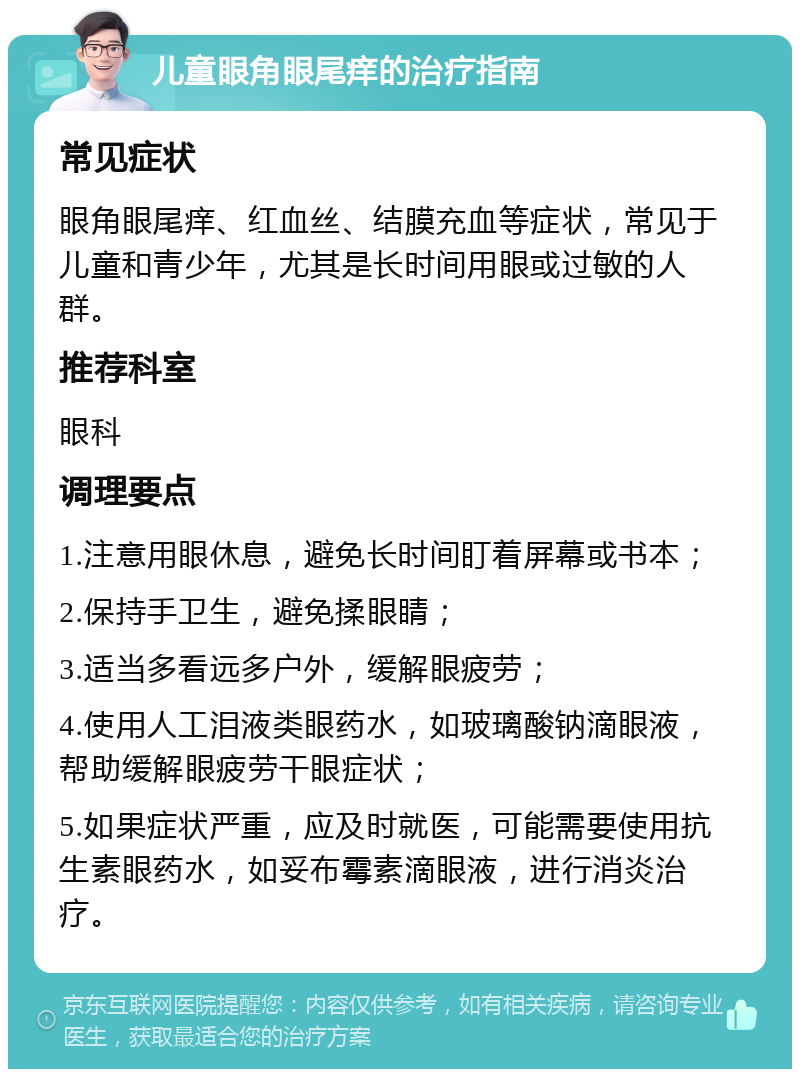 儿童眼角眼尾痒的治疗指南 常见症状 眼角眼尾痒、红血丝、结膜充血等症状，常见于儿童和青少年，尤其是长时间用眼或过敏的人群。 推荐科室 眼科 调理要点 1.注意用眼休息，避免长时间盯着屏幕或书本； 2.保持手卫生，避免揉眼睛； 3.适当多看远多户外，缓解眼疲劳； 4.使用人工泪液类眼药水，如玻璃酸钠滴眼液，帮助缓解眼疲劳干眼症状； 5.如果症状严重，应及时就医，可能需要使用抗生素眼药水，如妥布霉素滴眼液，进行消炎治疗。