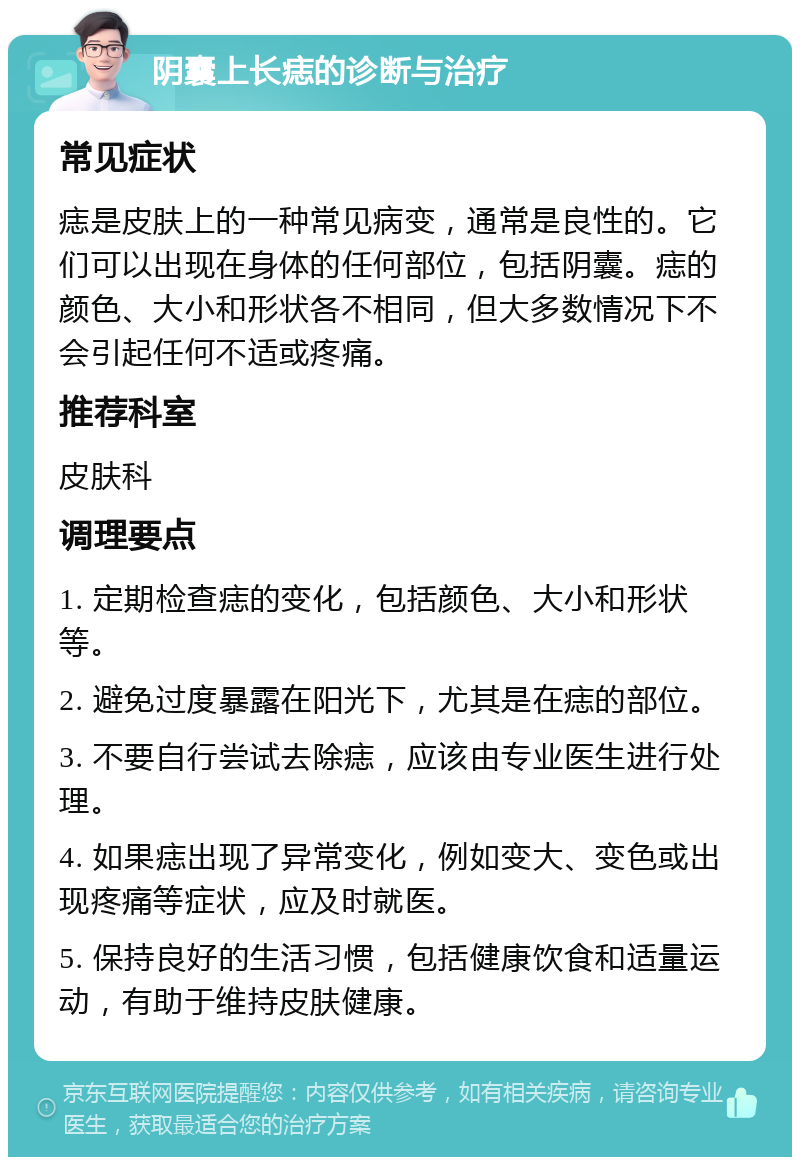 阴囊上长痣的诊断与治疗 常见症状 痣是皮肤上的一种常见病变，通常是良性的。它们可以出现在身体的任何部位，包括阴囊。痣的颜色、大小和形状各不相同，但大多数情况下不会引起任何不适或疼痛。 推荐科室 皮肤科 调理要点 1. 定期检查痣的变化，包括颜色、大小和形状等。 2. 避免过度暴露在阳光下，尤其是在痣的部位。 3. 不要自行尝试去除痣，应该由专业医生进行处理。 4. 如果痣出现了异常变化，例如变大、变色或出现疼痛等症状，应及时就医。 5. 保持良好的生活习惯，包括健康饮食和适量运动，有助于维持皮肤健康。