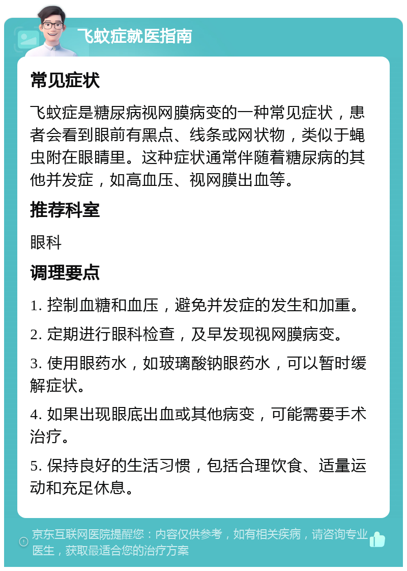 飞蚊症就医指南 常见症状 飞蚊症是糖尿病视网膜病变的一种常见症状，患者会看到眼前有黑点、线条或网状物，类似于蝇虫附在眼睛里。这种症状通常伴随着糖尿病的其他并发症，如高血压、视网膜出血等。 推荐科室 眼科 调理要点 1. 控制血糖和血压，避免并发症的发生和加重。 2. 定期进行眼科检查，及早发现视网膜病变。 3. 使用眼药水，如玻璃酸钠眼药水，可以暂时缓解症状。 4. 如果出现眼底出血或其他病变，可能需要手术治疗。 5. 保持良好的生活习惯，包括合理饮食、适量运动和充足休息。