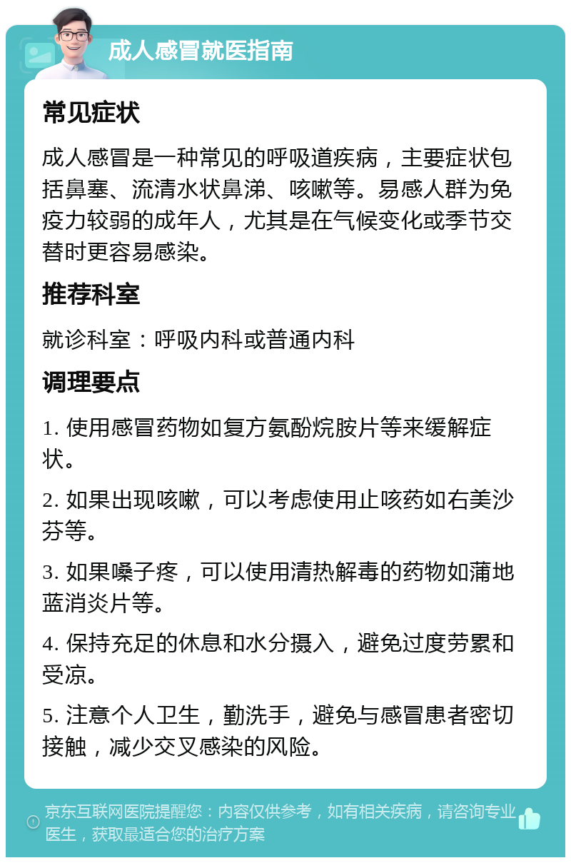 成人感冒就医指南 常见症状 成人感冒是一种常见的呼吸道疾病，主要症状包括鼻塞、流清水状鼻涕、咳嗽等。易感人群为免疫力较弱的成年人，尤其是在气候变化或季节交替时更容易感染。 推荐科室 就诊科室：呼吸内科或普通内科 调理要点 1. 使用感冒药物如复方氨酚烷胺片等来缓解症状。 2. 如果出现咳嗽，可以考虑使用止咳药如右美沙芬等。 3. 如果嗓子疼，可以使用清热解毒的药物如蒲地蓝消炎片等。 4. 保持充足的休息和水分摄入，避免过度劳累和受凉。 5. 注意个人卫生，勤洗手，避免与感冒患者密切接触，减少交叉感染的风险。