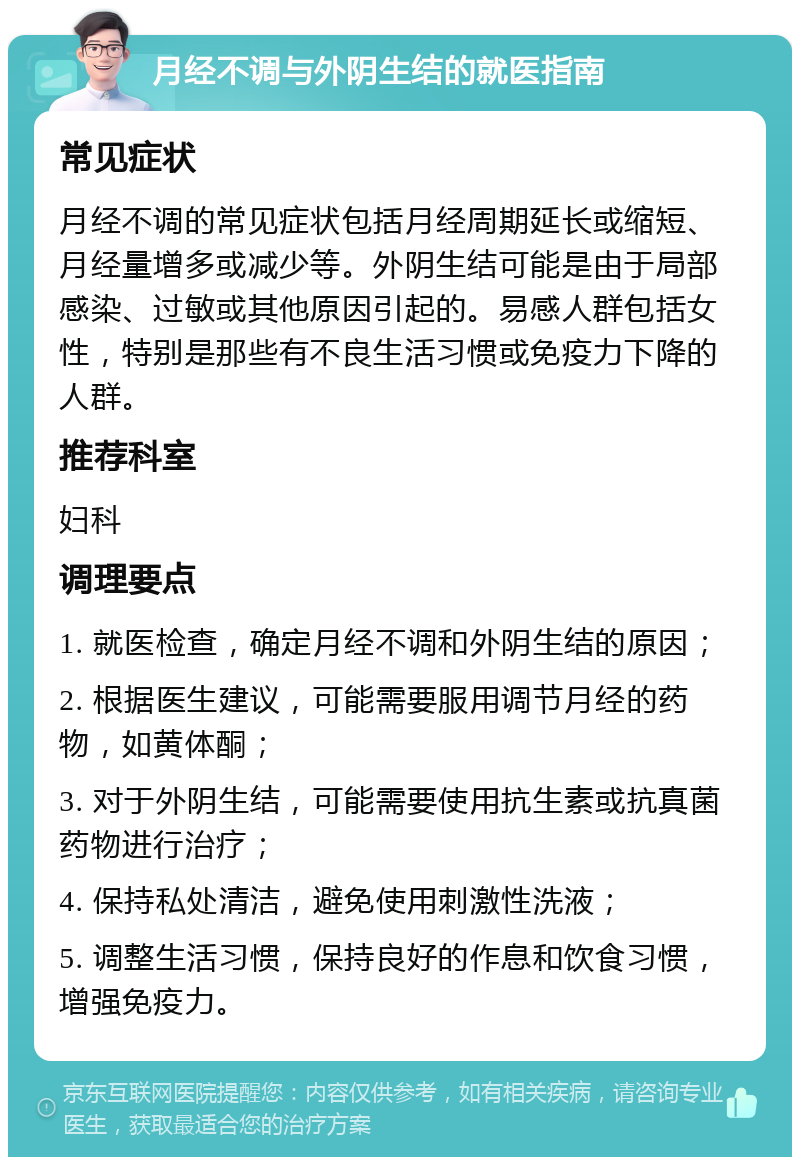 月经不调与外阴生结的就医指南 常见症状 月经不调的常见症状包括月经周期延长或缩短、月经量增多或减少等。外阴生结可能是由于局部感染、过敏或其他原因引起的。易感人群包括女性，特别是那些有不良生活习惯或免疫力下降的人群。 推荐科室 妇科 调理要点 1. 就医检查，确定月经不调和外阴生结的原因； 2. 根据医生建议，可能需要服用调节月经的药物，如黄体酮； 3. 对于外阴生结，可能需要使用抗生素或抗真菌药物进行治疗； 4. 保持私处清洁，避免使用刺激性洗液； 5. 调整生活习惯，保持良好的作息和饮食习惯，增强免疫力。