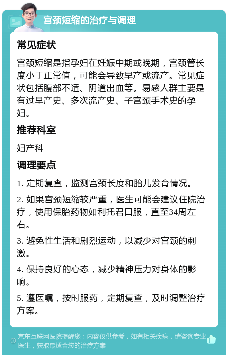 宫颈短缩的治疗与调理 常见症状 宫颈短缩是指孕妇在妊娠中期或晚期，宫颈管长度小于正常值，可能会导致早产或流产。常见症状包括腹部不适、阴道出血等。易感人群主要是有过早产史、多次流产史、子宫颈手术史的孕妇。 推荐科室 妇产科 调理要点 1. 定期复查，监测宫颈长度和胎儿发育情况。 2. 如果宫颈短缩较严重，医生可能会建议住院治疗，使用保胎药物如利托君口服，直至34周左右。 3. 避免性生活和剧烈运动，以减少对宫颈的刺激。 4. 保持良好的心态，减少精神压力对身体的影响。 5. 遵医嘱，按时服药，定期复查，及时调整治疗方案。