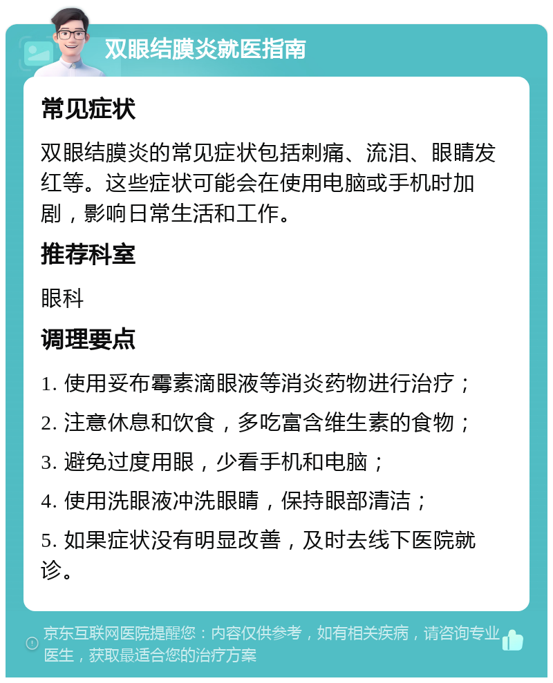 双眼结膜炎就医指南 常见症状 双眼结膜炎的常见症状包括刺痛、流泪、眼睛发红等。这些症状可能会在使用电脑或手机时加剧，影响日常生活和工作。 推荐科室 眼科 调理要点 1. 使用妥布霉素滴眼液等消炎药物进行治疗； 2. 注意休息和饮食，多吃富含维生素的食物； 3. 避免过度用眼，少看手机和电脑； 4. 使用洗眼液冲洗眼睛，保持眼部清洁； 5. 如果症状没有明显改善，及时去线下医院就诊。