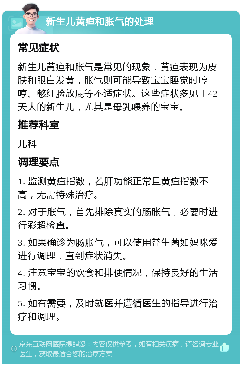 新生儿黄疸和胀气的处理 常见症状 新生儿黄疸和胀气是常见的现象，黄疸表现为皮肤和眼白发黄，胀气则可能导致宝宝睡觉时哼哼、憋红脸放屁等不适症状。这些症状多见于42天大的新生儿，尤其是母乳喂养的宝宝。 推荐科室 儿科 调理要点 1. 监测黄疸指数，若肝功能正常且黄疸指数不高，无需特殊治疗。 2. 对于胀气，首先排除真实的肠胀气，必要时进行彩超检查。 3. 如果确诊为肠胀气，可以使用益生菌如妈咪爱进行调理，直到症状消失。 4. 注意宝宝的饮食和排便情况，保持良好的生活习惯。 5. 如有需要，及时就医并遵循医生的指导进行治疗和调理。