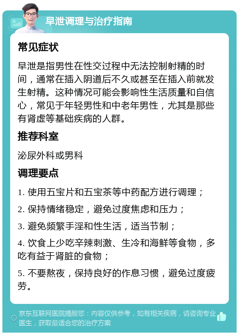 早泄调理与治疗指南 常见症状 早泄是指男性在性交过程中无法控制射精的时间，通常在插入阴道后不久或甚至在插入前就发生射精。这种情况可能会影响性生活质量和自信心，常见于年轻男性和中老年男性，尤其是那些有肾虚等基础疾病的人群。 推荐科室 泌尿外科或男科 调理要点 1. 使用五宝片和五宝茶等中药配方进行调理； 2. 保持情绪稳定，避免过度焦虑和压力； 3. 避免频繁手淫和性生活，适当节制； 4. 饮食上少吃辛辣刺激、生冷和海鲜等食物，多吃有益于肾脏的食物； 5. 不要熬夜，保持良好的作息习惯，避免过度疲劳。