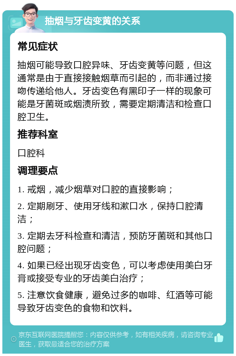 抽烟与牙齿变黄的关系 常见症状 抽烟可能导致口腔异味、牙齿变黄等问题，但这通常是由于直接接触烟草而引起的，而非通过接吻传递给他人。牙齿变色有黑印子一样的现象可能是牙菌斑或烟渍所致，需要定期清洁和检查口腔卫生。 推荐科室 口腔科 调理要点 1. 戒烟，减少烟草对口腔的直接影响； 2. 定期刷牙、使用牙线和漱口水，保持口腔清洁； 3. 定期去牙科检查和清洁，预防牙菌斑和其他口腔问题； 4. 如果已经出现牙齿变色，可以考虑使用美白牙膏或接受专业的牙齿美白治疗； 5. 注意饮食健康，避免过多的咖啡、红酒等可能导致牙齿变色的食物和饮料。