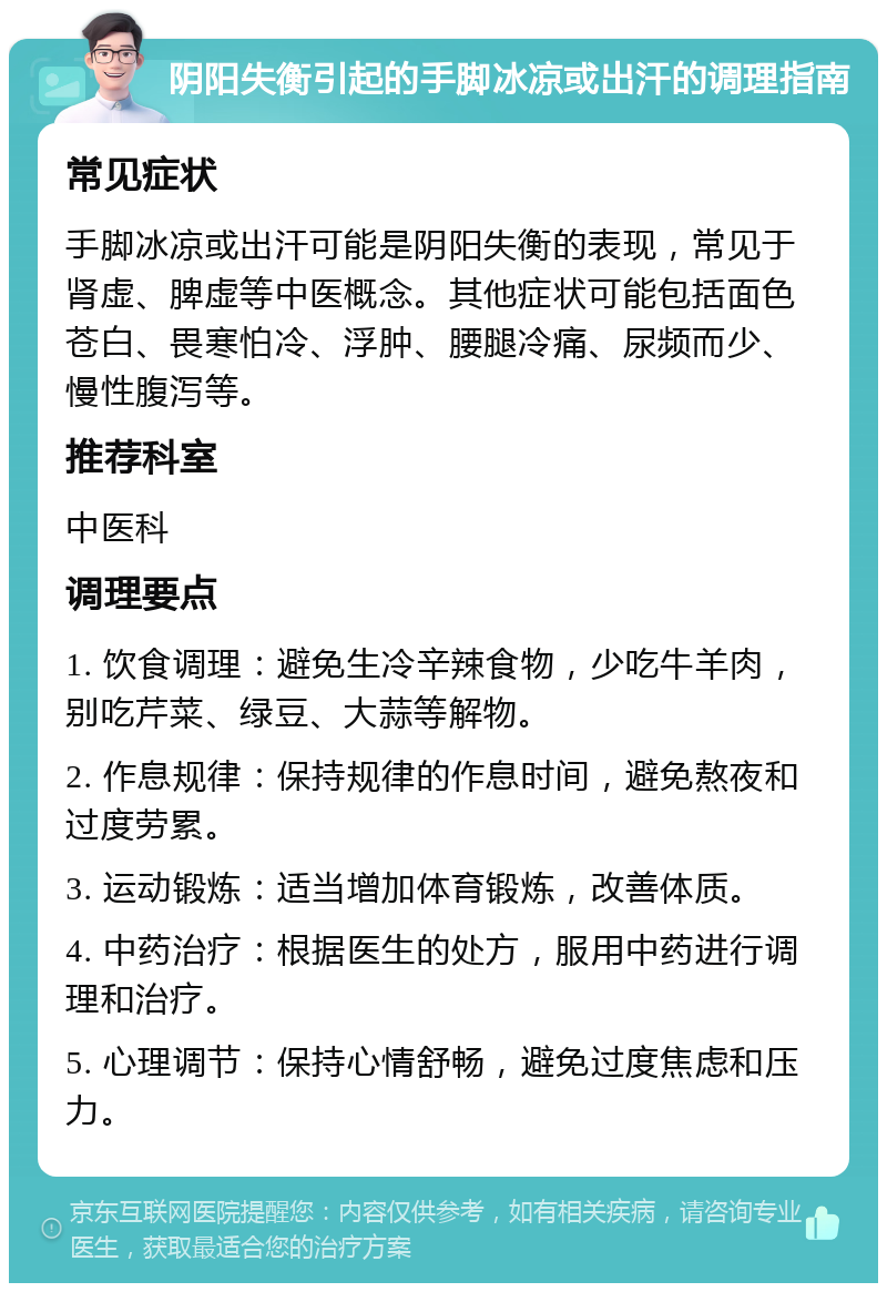 阴阳失衡引起的手脚冰凉或出汗的调理指南 常见症状 手脚冰凉或出汗可能是阴阳失衡的表现，常见于肾虚、脾虚等中医概念。其他症状可能包括面色苍白、畏寒怕冷、浮肿、腰腿冷痛、尿频而少、慢性腹泻等。 推荐科室 中医科 调理要点 1. 饮食调理：避免生冷辛辣食物，少吃牛羊肉，别吃芹菜、绿豆、大蒜等解物。 2. 作息规律：保持规律的作息时间，避免熬夜和过度劳累。 3. 运动锻炼：适当增加体育锻炼，改善体质。 4. 中药治疗：根据医生的处方，服用中药进行调理和治疗。 5. 心理调节：保持心情舒畅，避免过度焦虑和压力。