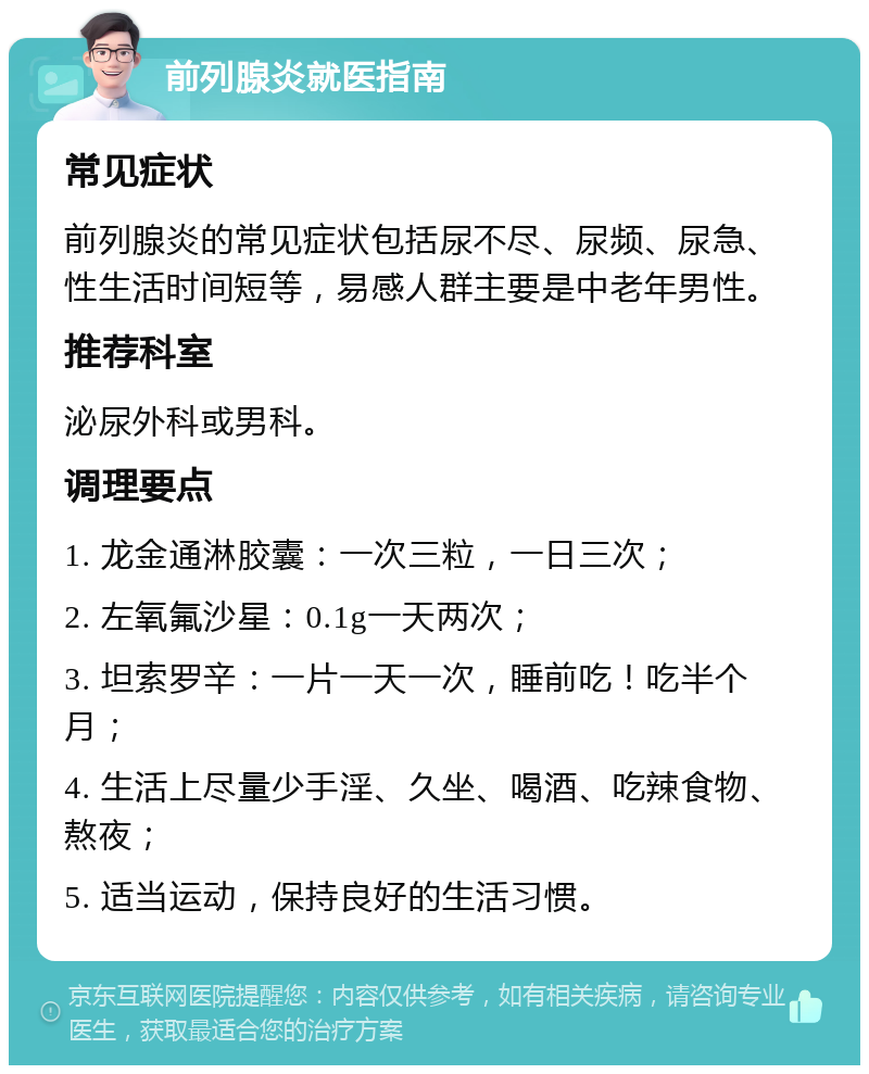 前列腺炎就医指南 常见症状 前列腺炎的常见症状包括尿不尽、尿频、尿急、性生活时间短等，易感人群主要是中老年男性。 推荐科室 泌尿外科或男科。 调理要点 1. 龙金通淋胶囊：一次三粒，一日三次； 2. 左氧氟沙星：0.1g一天两次； 3. 坦索罗辛：一片一天一次，睡前吃！吃半个月； 4. 生活上尽量少手淫、久坐、喝酒、吃辣食物、熬夜； 5. 适当运动，保持良好的生活习惯。