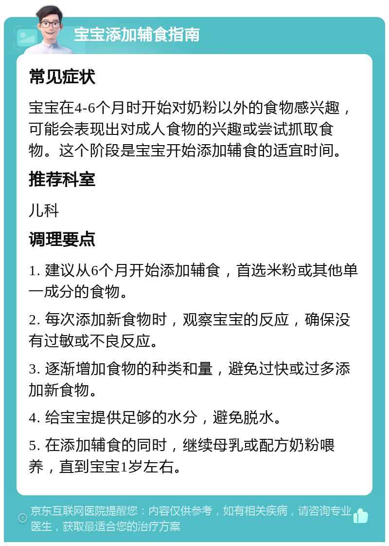 宝宝添加辅食指南 常见症状 宝宝在4-6个月时开始对奶粉以外的食物感兴趣，可能会表现出对成人食物的兴趣或尝试抓取食物。这个阶段是宝宝开始添加辅食的适宜时间。 推荐科室 儿科 调理要点 1. 建议从6个月开始添加辅食，首选米粉或其他单一成分的食物。 2. 每次添加新食物时，观察宝宝的反应，确保没有过敏或不良反应。 3. 逐渐增加食物的种类和量，避免过快或过多添加新食物。 4. 给宝宝提供足够的水分，避免脱水。 5. 在添加辅食的同时，继续母乳或配方奶粉喂养，直到宝宝1岁左右。