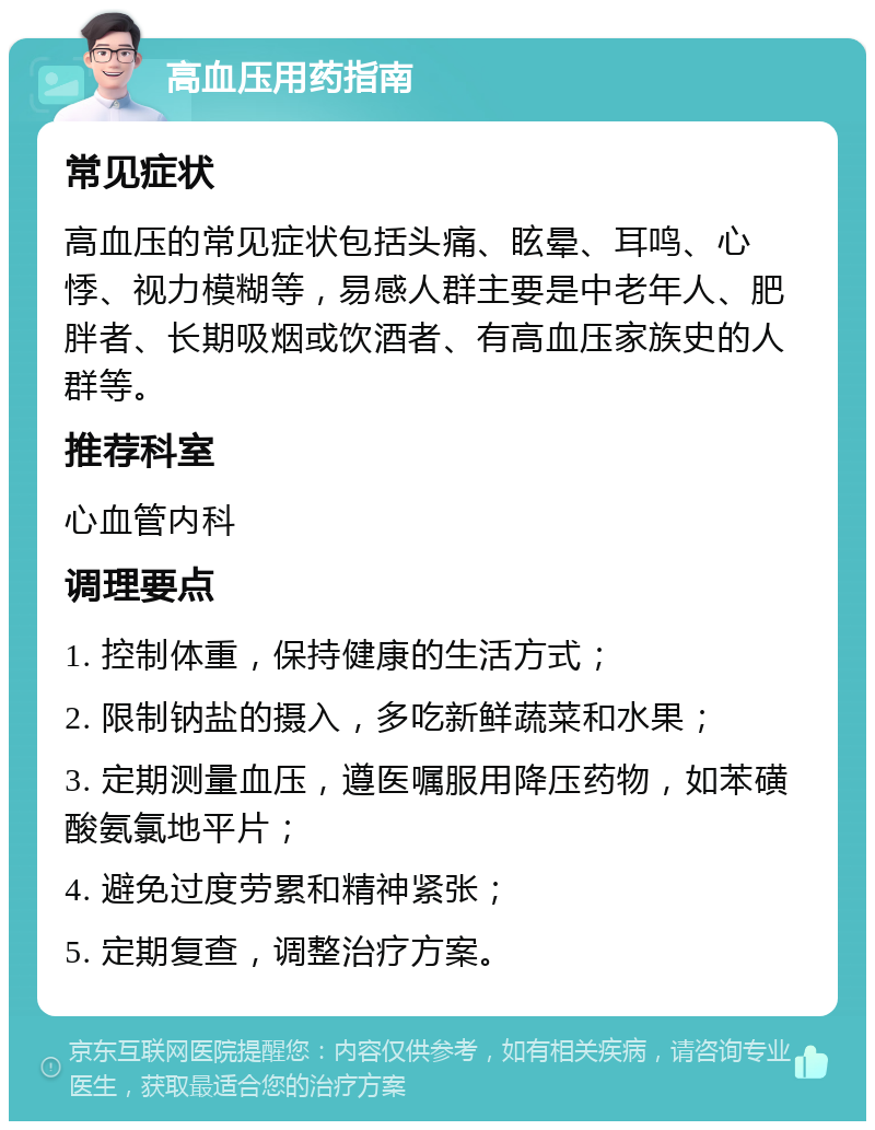 高血压用药指南 常见症状 高血压的常见症状包括头痛、眩晕、耳鸣、心悸、视力模糊等，易感人群主要是中老年人、肥胖者、长期吸烟或饮酒者、有高血压家族史的人群等。 推荐科室 心血管内科 调理要点 1. 控制体重，保持健康的生活方式； 2. 限制钠盐的摄入，多吃新鲜蔬菜和水果； 3. 定期测量血压，遵医嘱服用降压药物，如苯磺酸氨氯地平片； 4. 避免过度劳累和精神紧张； 5. 定期复查，调整治疗方案。