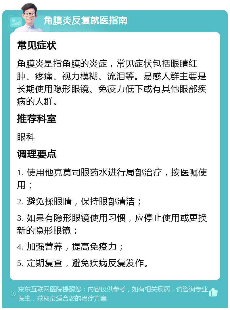 角膜炎反复就医指南 常见症状 角膜炎是指角膜的炎症，常见症状包括眼睛红肿、疼痛、视力模糊、流泪等。易感人群主要是长期使用隐形眼镜、免疫力低下或有其他眼部疾病的人群。 推荐科室 眼科 调理要点 1. 使用他克莫司眼药水进行局部治疗，按医嘱使用； 2. 避免揉眼睛，保持眼部清洁； 3. 如果有隐形眼镜使用习惯，应停止使用或更换新的隐形眼镜； 4. 加强营养，提高免疫力； 5. 定期复查，避免疾病反复发作。