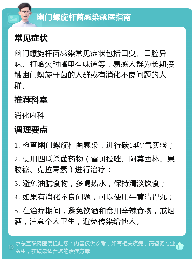 幽门螺旋杆菌感染就医指南 常见症状 幽门螺旋杆菌感染常见症状包括口臭、口腔异味、打哈欠时嘴里有味道等，易感人群为长期接触幽门螺旋杆菌的人群或有消化不良问题的人群。 推荐科室 消化内科 调理要点 1. 检查幽门螺旋杆菌感染，进行碳14呼气实验； 2. 使用四联杀菌药物（雷贝拉唑、阿莫西林、果胶铋、克拉霉素）进行治疗； 3. 避免油腻食物，多喝热水，保持清淡饮食； 4. 如果有消化不良问题，可以使用牛黄清胃丸； 5. 在治疗期间，避免饮酒和食用辛辣食物，戒烟酒，注意个人卫生，避免传染给他人。