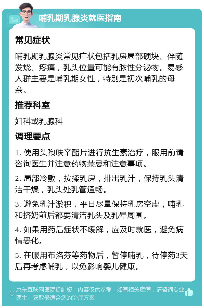 哺乳期乳腺炎就医指南 常见症状 哺乳期乳腺炎常见症状包括乳房局部硬块、伴随发烧、疼痛，乳头位置可能有脓性分泌物。易感人群主要是哺乳期女性，特别是初次哺乳的母亲。 推荐科室 妇科或乳腺科 调理要点 1. 使用头孢呋辛酯片进行抗生素治疗，服用前请咨询医生并注意药物禁忌和注意事项。 2. 局部冷敷，按揉乳房，排出乳汁，保持乳头清洁干燥，乳头处乳管通畅。 3. 避免乳汁淤积，平日尽量保持乳房空虚，哺乳和挤奶前后都要清洁乳头及乳晕周围。 4. 如果用药后症状不缓解，应及时就医，避免病情恶化。 5. 在服用布洛芬等药物后，暂停哺乳，待停药3天后再考虑哺乳，以免影响婴儿健康。