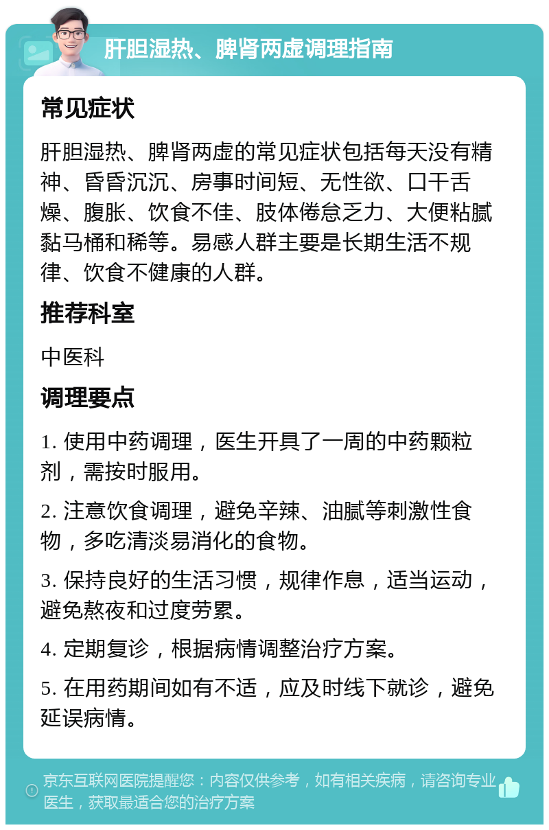 肝胆湿热、脾肾两虚调理指南 常见症状 肝胆湿热、脾肾两虚的常见症状包括每天没有精神、昏昏沉沉、房事时间短、无性欲、口干舌燥、腹胀、饮食不佳、肢体倦怠乏力、大便粘腻黏马桶和稀等。易感人群主要是长期生活不规律、饮食不健康的人群。 推荐科室 中医科 调理要点 1. 使用中药调理，医生开具了一周的中药颗粒剂，需按时服用。 2. 注意饮食调理，避免辛辣、油腻等刺激性食物，多吃清淡易消化的食物。 3. 保持良好的生活习惯，规律作息，适当运动，避免熬夜和过度劳累。 4. 定期复诊，根据病情调整治疗方案。 5. 在用药期间如有不适，应及时线下就诊，避免延误病情。