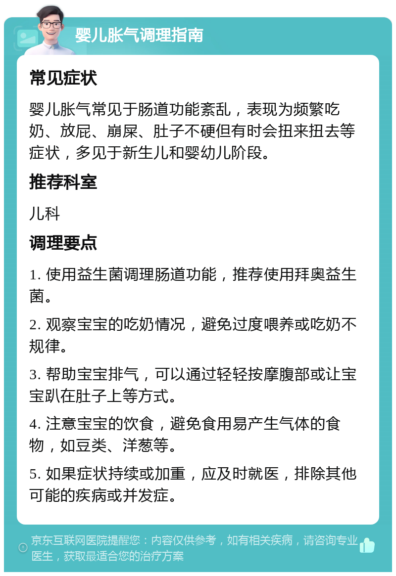 婴儿胀气调理指南 常见症状 婴儿胀气常见于肠道功能紊乱，表现为频繁吃奶、放屁、崩屎、肚子不硬但有时会扭来扭去等症状，多见于新生儿和婴幼儿阶段。 推荐科室 儿科 调理要点 1. 使用益生菌调理肠道功能，推荐使用拜奥益生菌。 2. 观察宝宝的吃奶情况，避免过度喂养或吃奶不规律。 3. 帮助宝宝排气，可以通过轻轻按摩腹部或让宝宝趴在肚子上等方式。 4. 注意宝宝的饮食，避免食用易产生气体的食物，如豆类、洋葱等。 5. 如果症状持续或加重，应及时就医，排除其他可能的疾病或并发症。