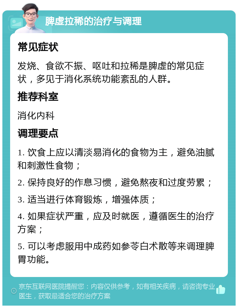 脾虚拉稀的治疗与调理 常见症状 发烧、食欲不振、呕吐和拉稀是脾虚的常见症状，多见于消化系统功能紊乱的人群。 推荐科室 消化内科 调理要点 1. 饮食上应以清淡易消化的食物为主，避免油腻和刺激性食物； 2. 保持良好的作息习惯，避免熬夜和过度劳累； 3. 适当进行体育锻炼，增强体质； 4. 如果症状严重，应及时就医，遵循医生的治疗方案； 5. 可以考虑服用中成药如参苓白术散等来调理脾胃功能。