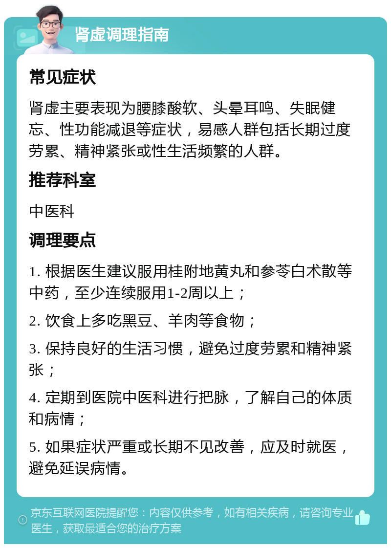 肾虚调理指南 常见症状 肾虚主要表现为腰膝酸软、头晕耳鸣、失眠健忘、性功能减退等症状，易感人群包括长期过度劳累、精神紧张或性生活频繁的人群。 推荐科室 中医科 调理要点 1. 根据医生建议服用桂附地黄丸和参苓白术散等中药，至少连续服用1-2周以上； 2. 饮食上多吃黑豆、羊肉等食物； 3. 保持良好的生活习惯，避免过度劳累和精神紧张； 4. 定期到医院中医科进行把脉，了解自己的体质和病情； 5. 如果症状严重或长期不见改善，应及时就医，避免延误病情。