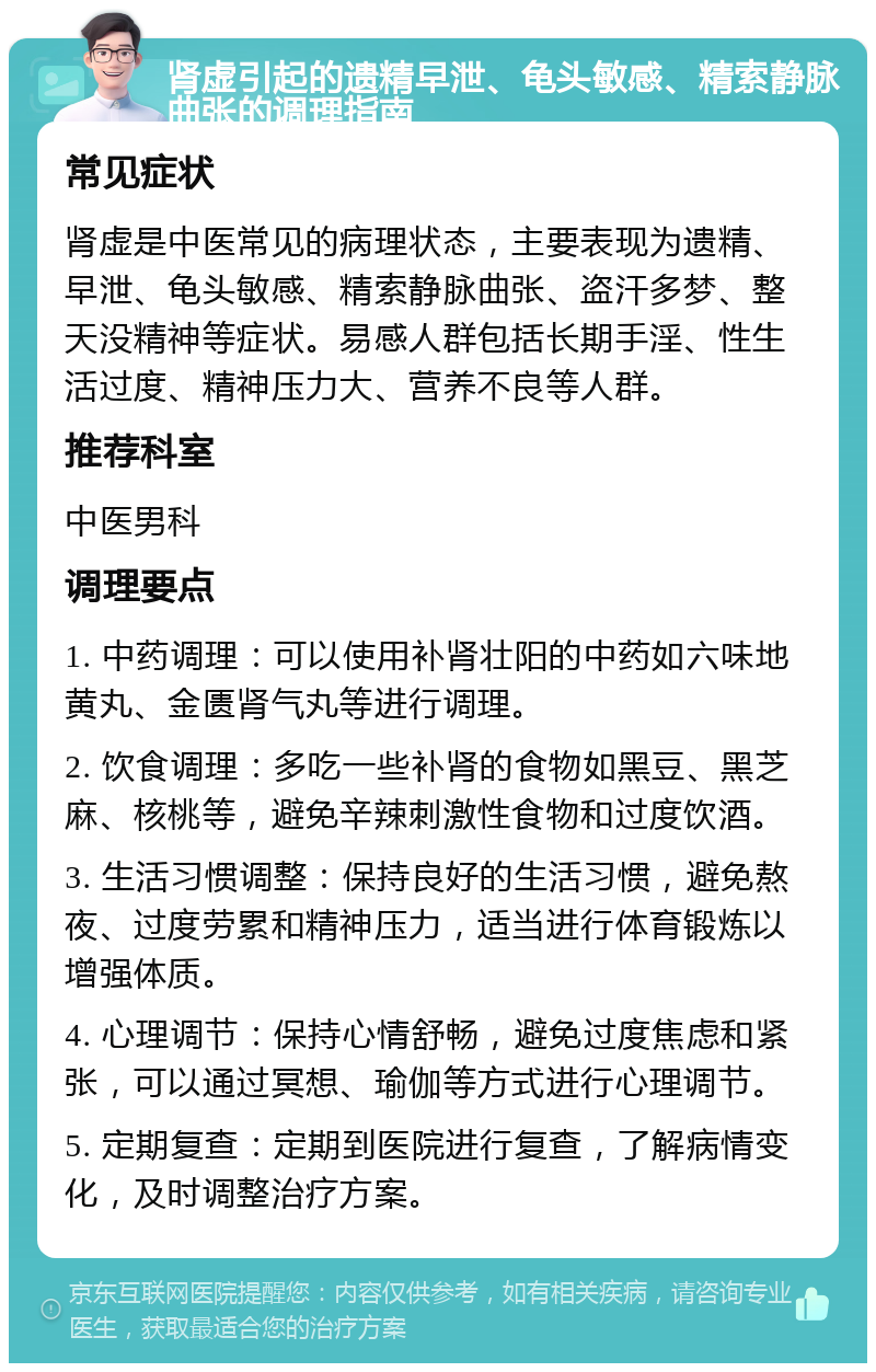 肾虚引起的遗精早泄、龟头敏感、精索静脉曲张的调理指南 常见症状 肾虚是中医常见的病理状态，主要表现为遗精、早泄、龟头敏感、精索静脉曲张、盗汗多梦、整天没精神等症状。易感人群包括长期手淫、性生活过度、精神压力大、营养不良等人群。 推荐科室 中医男科 调理要点 1. 中药调理：可以使用补肾壮阳的中药如六味地黄丸、金匮肾气丸等进行调理。 2. 饮食调理：多吃一些补肾的食物如黑豆、黑芝麻、核桃等，避免辛辣刺激性食物和过度饮酒。 3. 生活习惯调整：保持良好的生活习惯，避免熬夜、过度劳累和精神压力，适当进行体育锻炼以增强体质。 4. 心理调节：保持心情舒畅，避免过度焦虑和紧张，可以通过冥想、瑜伽等方式进行心理调节。 5. 定期复查：定期到医院进行复查，了解病情变化，及时调整治疗方案。