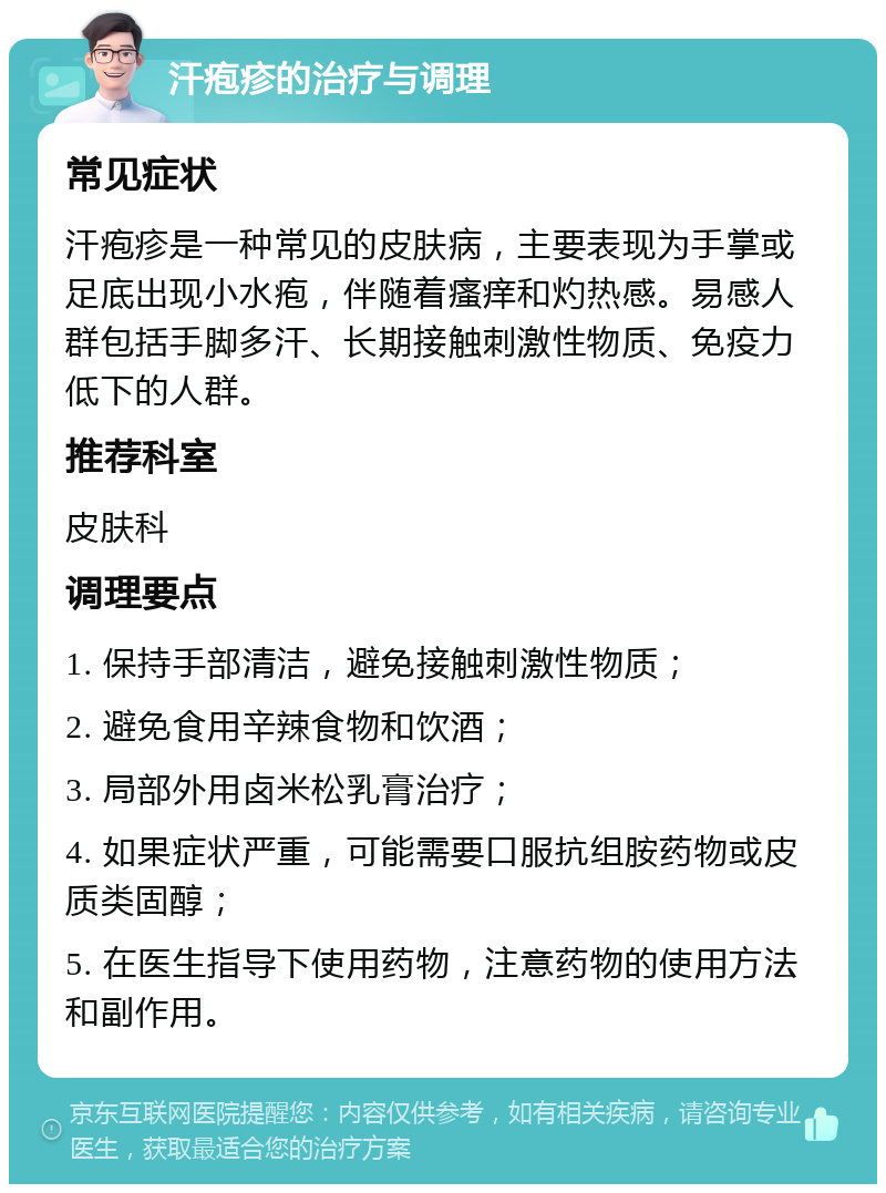 汗疱疹的治疗与调理 常见症状 汗疱疹是一种常见的皮肤病，主要表现为手掌或足底出现小水疱，伴随着瘙痒和灼热感。易感人群包括手脚多汗、长期接触刺激性物质、免疫力低下的人群。 推荐科室 皮肤科 调理要点 1. 保持手部清洁，避免接触刺激性物质； 2. 避免食用辛辣食物和饮酒； 3. 局部外用卤米松乳膏治疗； 4. 如果症状严重，可能需要口服抗组胺药物或皮质类固醇； 5. 在医生指导下使用药物，注意药物的使用方法和副作用。