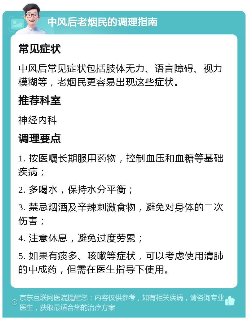 中风后老烟民的调理指南 常见症状 中风后常见症状包括肢体无力、语言障碍、视力模糊等，老烟民更容易出现这些症状。 推荐科室 神经内科 调理要点 1. 按医嘱长期服用药物，控制血压和血糖等基础疾病； 2. 多喝水，保持水分平衡； 3. 禁忌烟酒及辛辣刺激食物，避免对身体的二次伤害； 4. 注意休息，避免过度劳累； 5. 如果有痰多、咳嗽等症状，可以考虑使用清肺的中成药，但需在医生指导下使用。