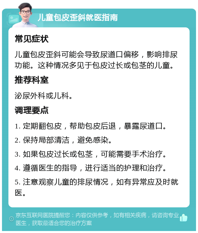 儿童包皮歪斜就医指南 常见症状 儿童包皮歪斜可能会导致尿道口偏移，影响排尿功能。这种情况多见于包皮过长或包茎的儿童。 推荐科室 泌尿外科或儿科。 调理要点 1. 定期翻包皮，帮助包皮后退，暴露尿道口。 2. 保持局部清洁，避免感染。 3. 如果包皮过长或包茎，可能需要手术治疗。 4. 遵循医生的指导，进行适当的护理和治疗。 5. 注意观察儿童的排尿情况，如有异常应及时就医。