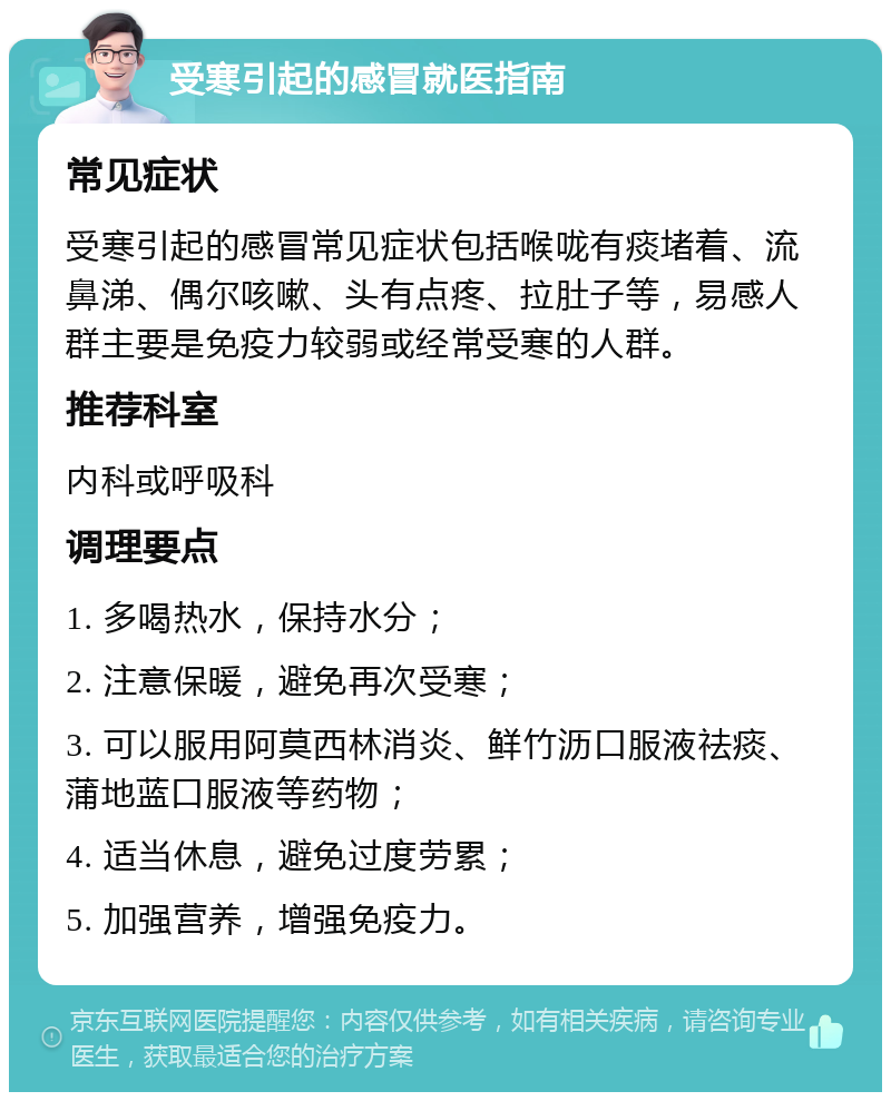 受寒引起的感冒就医指南 常见症状 受寒引起的感冒常见症状包括喉咙有痰堵着、流鼻涕、偶尔咳嗽、头有点疼、拉肚子等，易感人群主要是免疫力较弱或经常受寒的人群。 推荐科室 内科或呼吸科 调理要点 1. 多喝热水，保持水分； 2. 注意保暖，避免再次受寒； 3. 可以服用阿莫西林消炎、鲜竹沥口服液祛痰、蒲地蓝口服液等药物； 4. 适当休息，避免过度劳累； 5. 加强营养，增强免疫力。