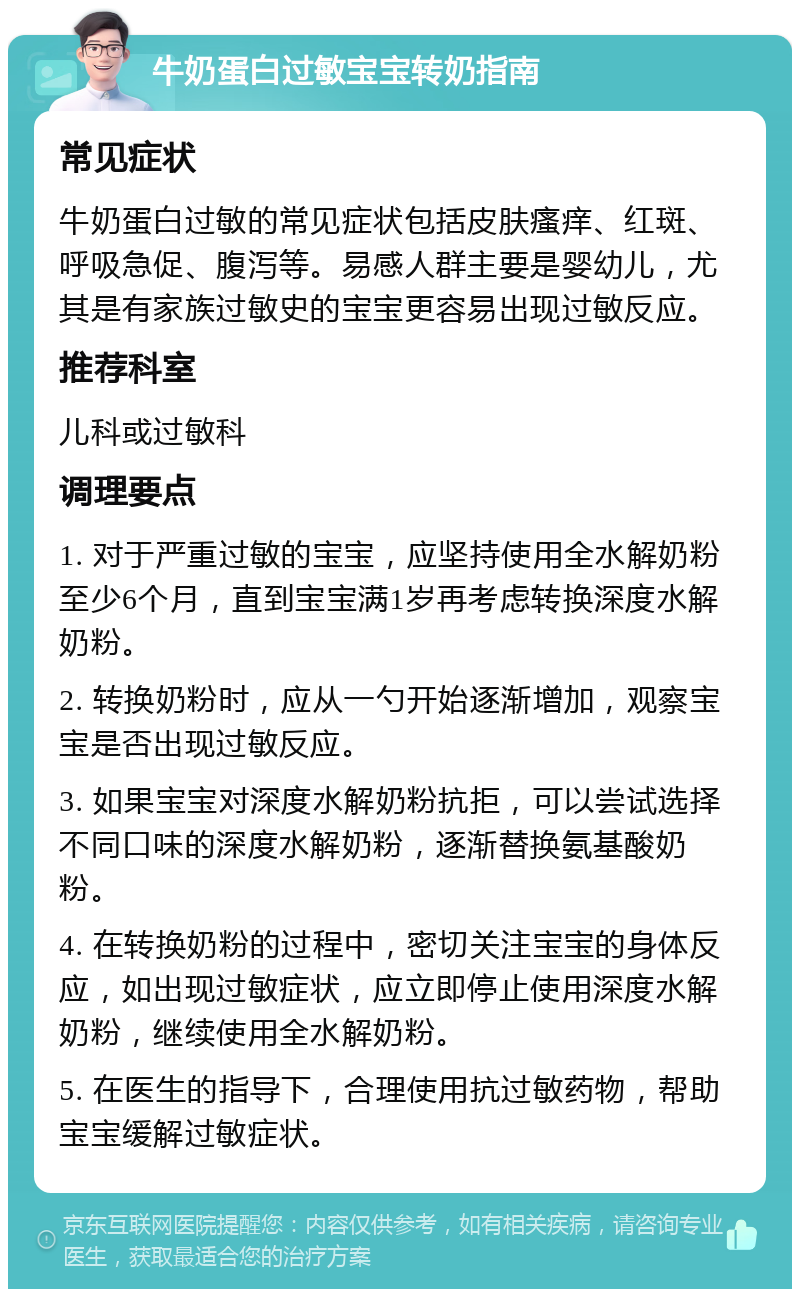 牛奶蛋白过敏宝宝转奶指南 常见症状 牛奶蛋白过敏的常见症状包括皮肤瘙痒、红斑、呼吸急促、腹泻等。易感人群主要是婴幼儿，尤其是有家族过敏史的宝宝更容易出现过敏反应。 推荐科室 儿科或过敏科 调理要点 1. 对于严重过敏的宝宝，应坚持使用全水解奶粉至少6个月，直到宝宝满1岁再考虑转换深度水解奶粉。 2. 转换奶粉时，应从一勺开始逐渐增加，观察宝宝是否出现过敏反应。 3. 如果宝宝对深度水解奶粉抗拒，可以尝试选择不同口味的深度水解奶粉，逐渐替换氨基酸奶粉。 4. 在转换奶粉的过程中，密切关注宝宝的身体反应，如出现过敏症状，应立即停止使用深度水解奶粉，继续使用全水解奶粉。 5. 在医生的指导下，合理使用抗过敏药物，帮助宝宝缓解过敏症状。