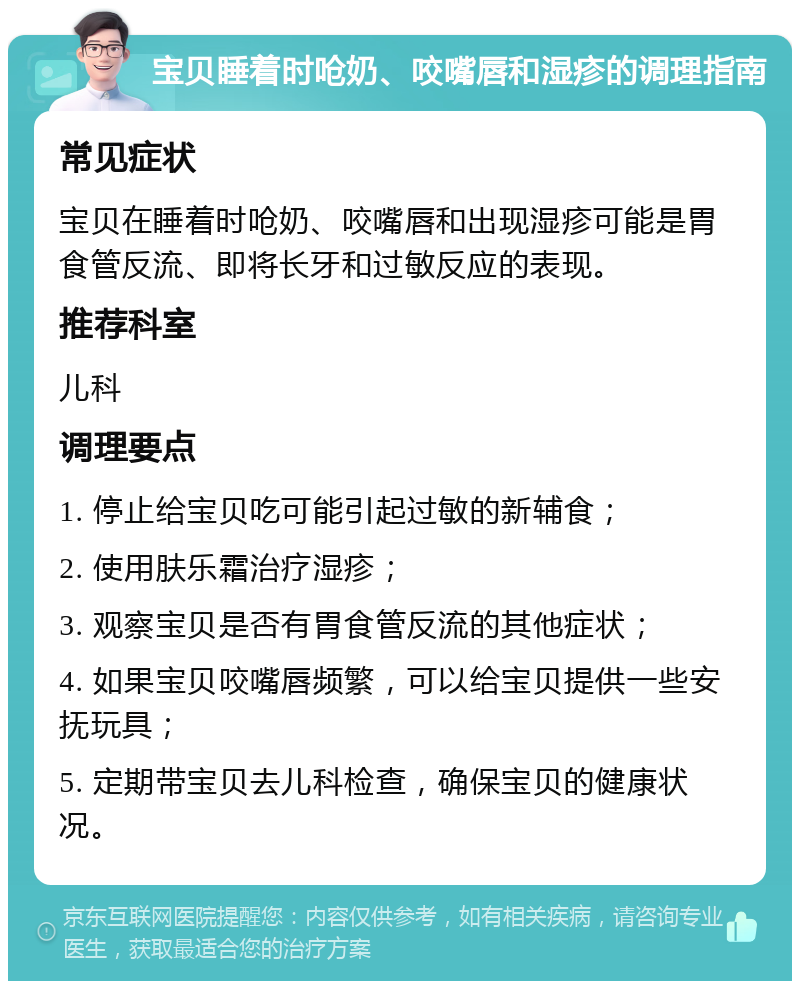 宝贝睡着时呛奶、咬嘴唇和湿疹的调理指南 常见症状 宝贝在睡着时呛奶、咬嘴唇和出现湿疹可能是胃食管反流、即将长牙和过敏反应的表现。 推荐科室 儿科 调理要点 1. 停止给宝贝吃可能引起过敏的新辅食； 2. 使用肤乐霜治疗湿疹； 3. 观察宝贝是否有胃食管反流的其他症状； 4. 如果宝贝咬嘴唇频繁，可以给宝贝提供一些安抚玩具； 5. 定期带宝贝去儿科检查，确保宝贝的健康状况。