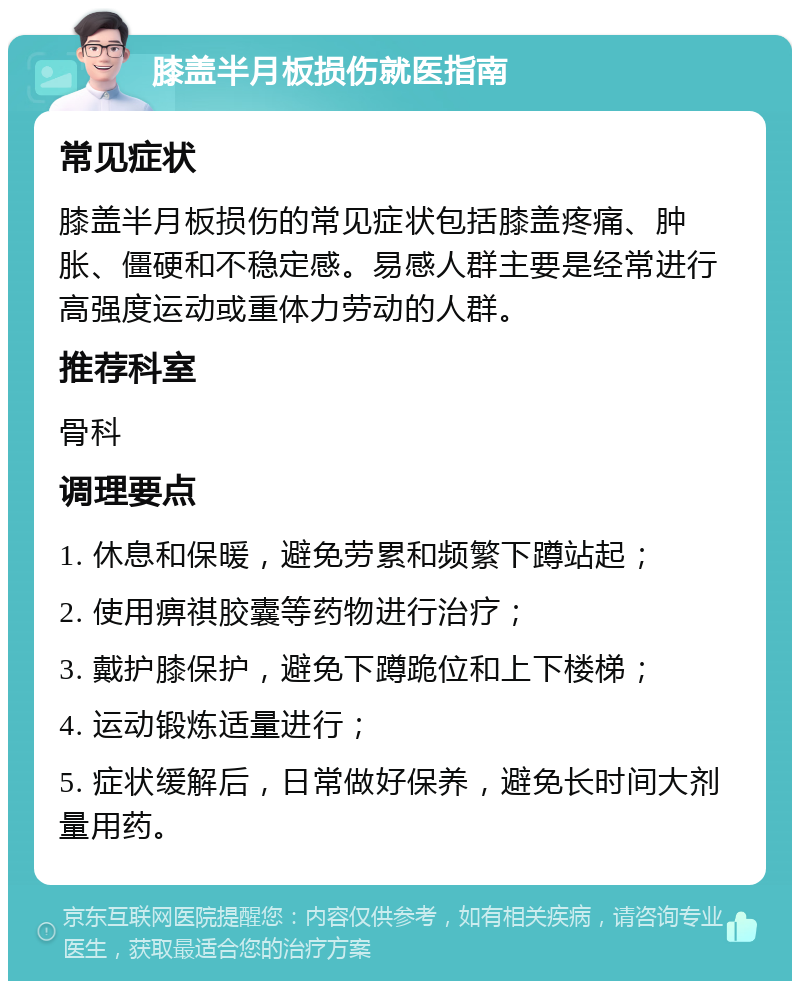 膝盖半月板损伤就医指南 常见症状 膝盖半月板损伤的常见症状包括膝盖疼痛、肿胀、僵硬和不稳定感。易感人群主要是经常进行高强度运动或重体力劳动的人群。 推荐科室 骨科 调理要点 1. 休息和保暖，避免劳累和频繁下蹲站起； 2. 使用痹祺胶囊等药物进行治疗； 3. 戴护膝保护，避免下蹲跪位和上下楼梯； 4. 运动锻炼适量进行； 5. 症状缓解后，日常做好保养，避免长时间大剂量用药。