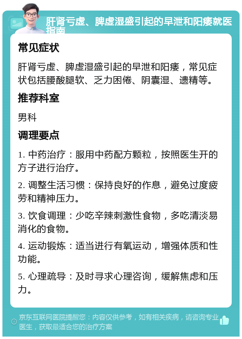 肝肾亏虚、脾虚湿盛引起的早泄和阳痿就医指南 常见症状 肝肾亏虚、脾虚湿盛引起的早泄和阳痿，常见症状包括腰酸腿软、乏力困倦、阴囊湿、遗精等。 推荐科室 男科 调理要点 1. 中药治疗：服用中药配方颗粒，按照医生开的方子进行治疗。 2. 调整生活习惯：保持良好的作息，避免过度疲劳和精神压力。 3. 饮食调理：少吃辛辣刺激性食物，多吃清淡易消化的食物。 4. 运动锻炼：适当进行有氧运动，增强体质和性功能。 5. 心理疏导：及时寻求心理咨询，缓解焦虑和压力。