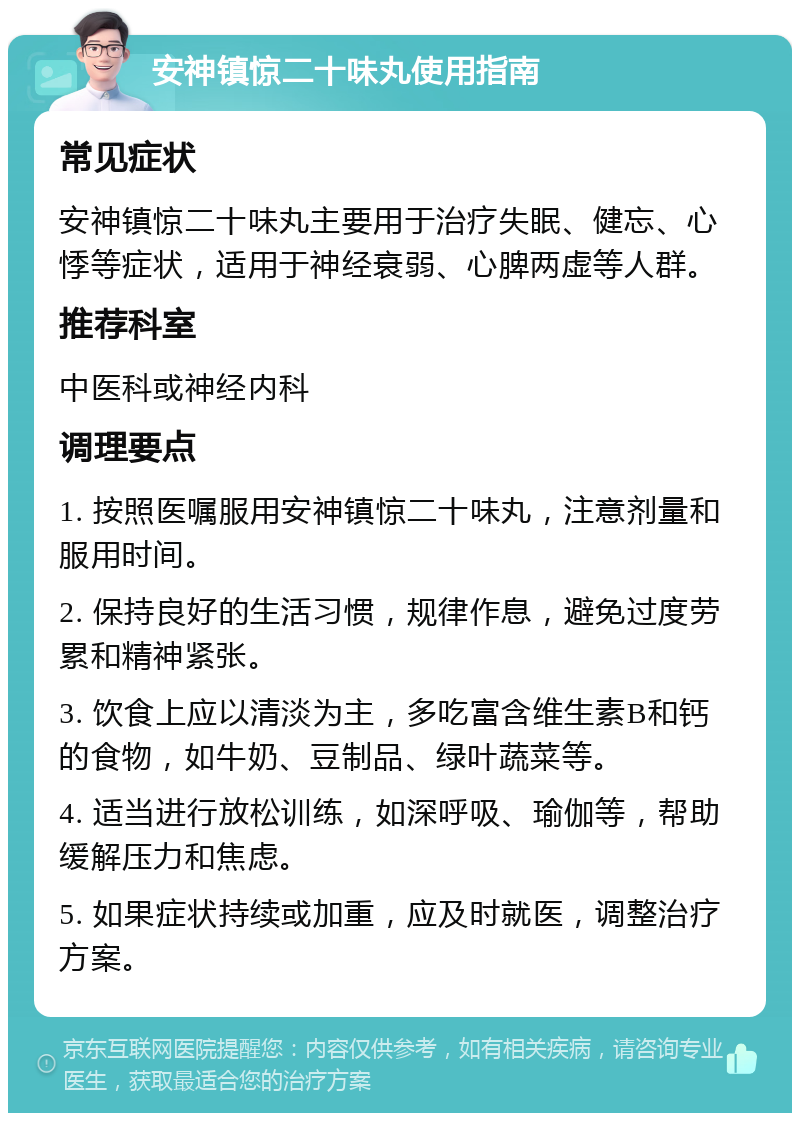 安神镇惊二十味丸使用指南 常见症状 安神镇惊二十味丸主要用于治疗失眠、健忘、心悸等症状，适用于神经衰弱、心脾两虚等人群。 推荐科室 中医科或神经内科 调理要点 1. 按照医嘱服用安神镇惊二十味丸，注意剂量和服用时间。 2. 保持良好的生活习惯，规律作息，避免过度劳累和精神紧张。 3. 饮食上应以清淡为主，多吃富含维生素B和钙的食物，如牛奶、豆制品、绿叶蔬菜等。 4. 适当进行放松训练，如深呼吸、瑜伽等，帮助缓解压力和焦虑。 5. 如果症状持续或加重，应及时就医，调整治疗方案。