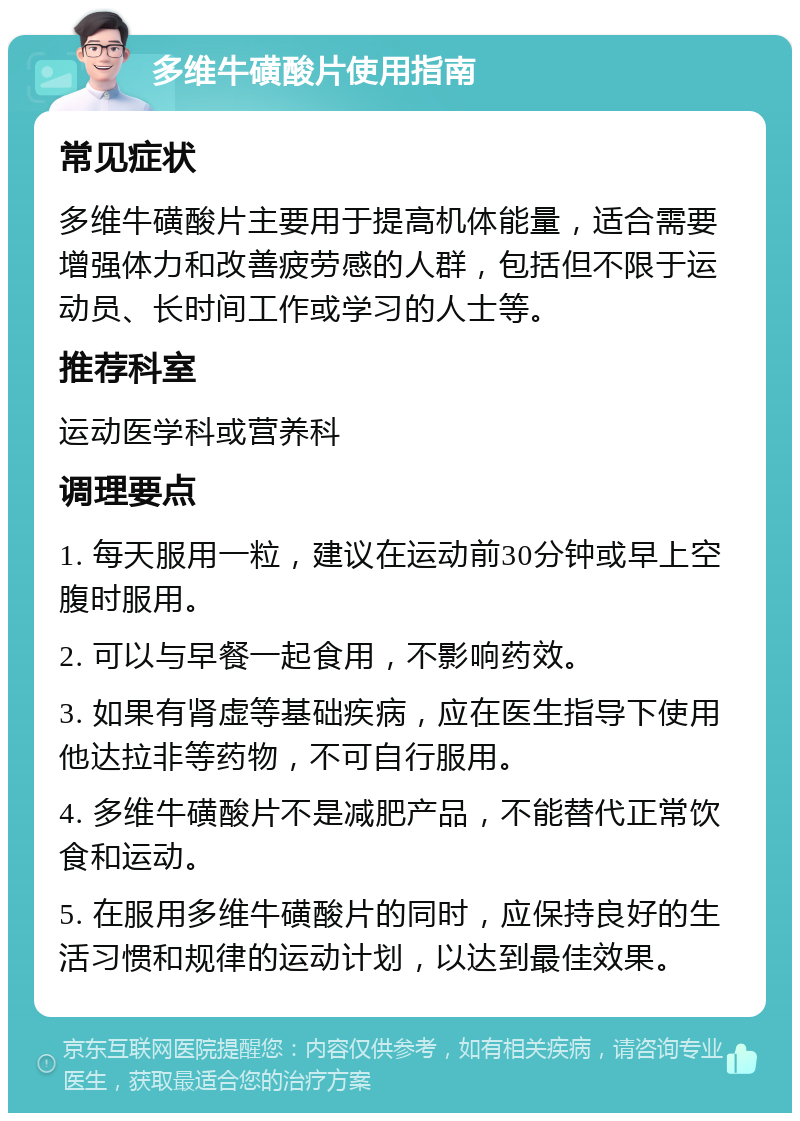 多维牛磺酸片使用指南 常见症状 多维牛磺酸片主要用于提高机体能量，适合需要增强体力和改善疲劳感的人群，包括但不限于运动员、长时间工作或学习的人士等。 推荐科室 运动医学科或营养科 调理要点 1. 每天服用一粒，建议在运动前30分钟或早上空腹时服用。 2. 可以与早餐一起食用，不影响药效。 3. 如果有肾虚等基础疾病，应在医生指导下使用他达拉非等药物，不可自行服用。 4. 多维牛磺酸片不是减肥产品，不能替代正常饮食和运动。 5. 在服用多维牛磺酸片的同时，应保持良好的生活习惯和规律的运动计划，以达到最佳效果。