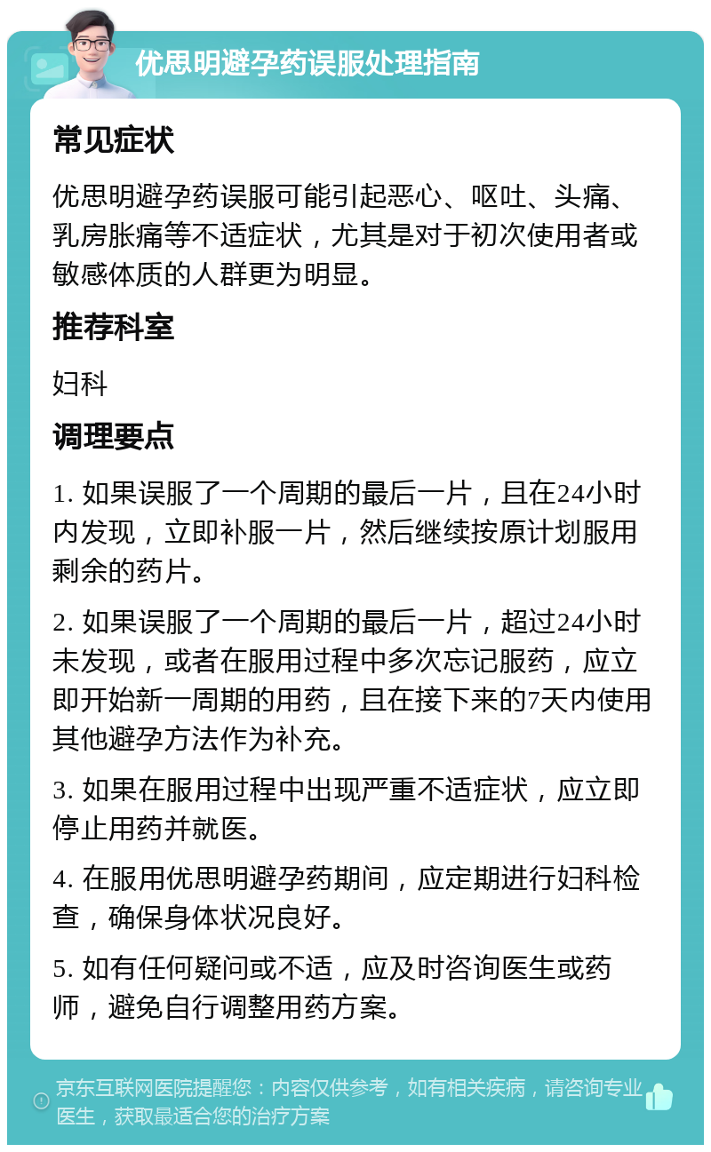 优思明避孕药误服处理指南 常见症状 优思明避孕药误服可能引起恶心、呕吐、头痛、乳房胀痛等不适症状，尤其是对于初次使用者或敏感体质的人群更为明显。 推荐科室 妇科 调理要点 1. 如果误服了一个周期的最后一片，且在24小时内发现，立即补服一片，然后继续按原计划服用剩余的药片。 2. 如果误服了一个周期的最后一片，超过24小时未发现，或者在服用过程中多次忘记服药，应立即开始新一周期的用药，且在接下来的7天内使用其他避孕方法作为补充。 3. 如果在服用过程中出现严重不适症状，应立即停止用药并就医。 4. 在服用优思明避孕药期间，应定期进行妇科检查，确保身体状况良好。 5. 如有任何疑问或不适，应及时咨询医生或药师，避免自行调整用药方案。