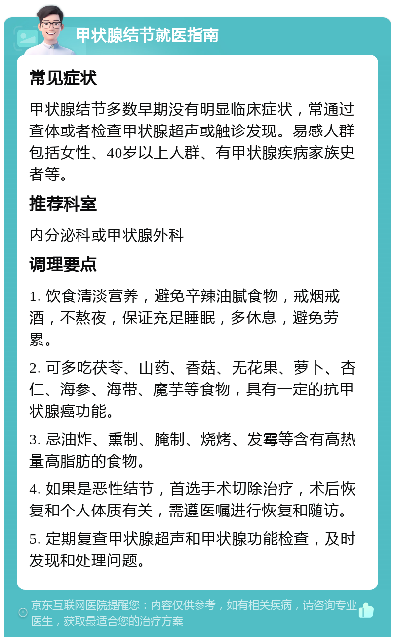 甲状腺结节就医指南 常见症状 甲状腺结节多数早期没有明显临床症状，常通过查体或者检查甲状腺超声或触诊发现。易感人群包括女性、40岁以上人群、有甲状腺疾病家族史者等。 推荐科室 内分泌科或甲状腺外科 调理要点 1. 饮食清淡营养，避免辛辣油腻食物，戒烟戒酒，不熬夜，保证充足睡眠，多休息，避免劳累。 2. 可多吃茯苓、山药、香菇、无花果、萝卜、杏仁、海参、海带、魔芋等食物，具有一定的抗甲状腺癌功能。 3. 忌油炸、熏制、腌制、烧烤、发霉等含有高热量高脂肪的食物。 4. 如果是恶性结节，首选手术切除治疗，术后恢复和个人体质有关，需遵医嘱进行恢复和随访。 5. 定期复查甲状腺超声和甲状腺功能检查，及时发现和处理问题。