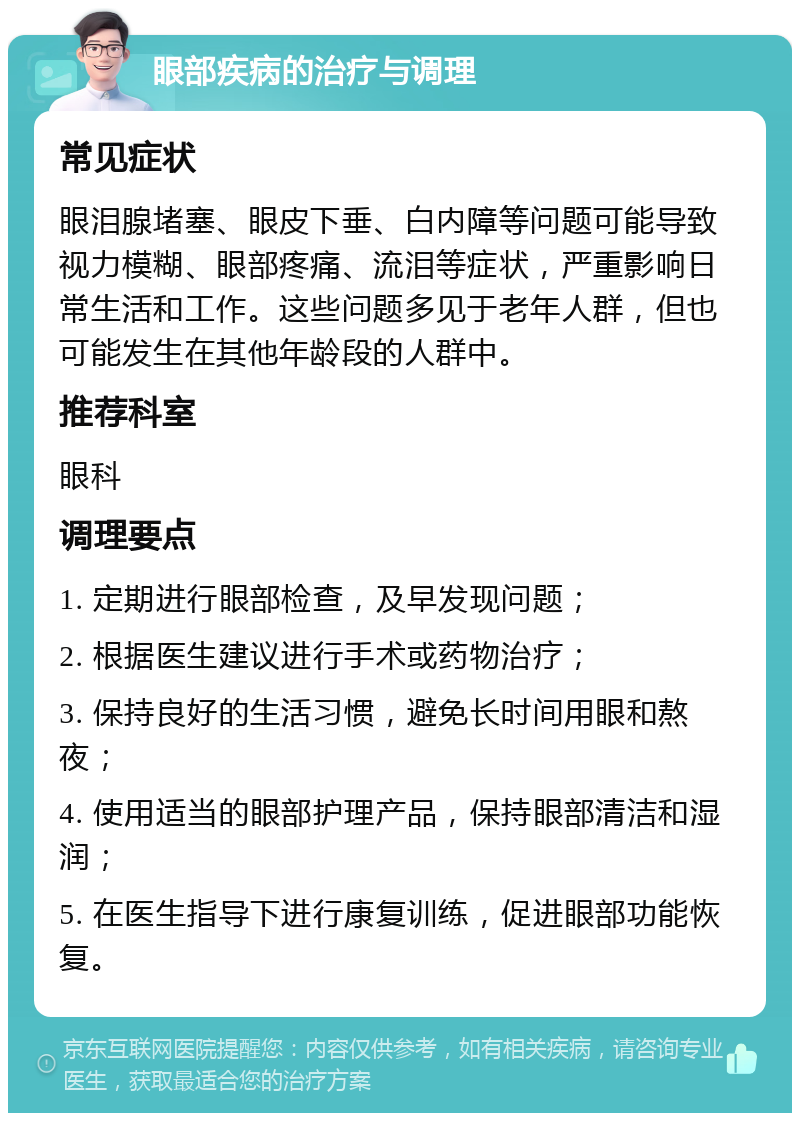 眼部疾病的治疗与调理 常见症状 眼泪腺堵塞、眼皮下垂、白内障等问题可能导致视力模糊、眼部疼痛、流泪等症状，严重影响日常生活和工作。这些问题多见于老年人群，但也可能发生在其他年龄段的人群中。 推荐科室 眼科 调理要点 1. 定期进行眼部检查，及早发现问题； 2. 根据医生建议进行手术或药物治疗； 3. 保持良好的生活习惯，避免长时间用眼和熬夜； 4. 使用适当的眼部护理产品，保持眼部清洁和湿润； 5. 在医生指导下进行康复训练，促进眼部功能恢复。