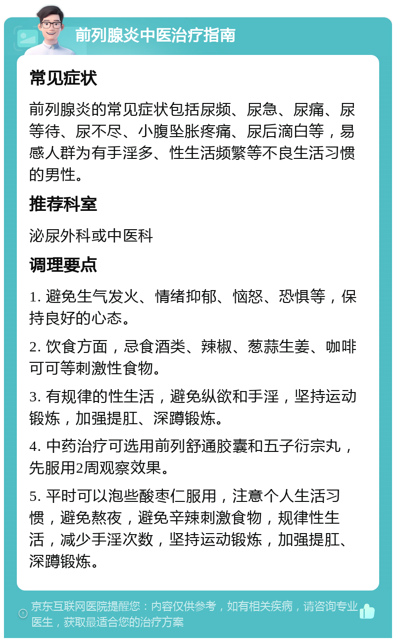 前列腺炎中医治疗指南 常见症状 前列腺炎的常见症状包括尿频、尿急、尿痛、尿等待、尿不尽、小腹坠胀疼痛、尿后滴白等，易感人群为有手淫多、性生活频繁等不良生活习惯的男性。 推荐科室 泌尿外科或中医科 调理要点 1. 避免生气发火、情绪抑郁、恼怒、恐惧等，保持良好的心态。 2. 饮食方面，忌食酒类、辣椒、葱蒜生姜、咖啡可可等刺激性食物。 3. 有规律的性生活，避免纵欲和手淫，坚持运动锻炼，加强提肛、深蹲锻炼。 4. 中药治疗可选用前列舒通胶囊和五子衍宗丸，先服用2周观察效果。 5. 平时可以泡些酸枣仁服用，注意个人生活习惯，避免熬夜，避免辛辣刺激食物，规律性生活，减少手淫次数，坚持运动锻炼，加强提肛、深蹲锻炼。