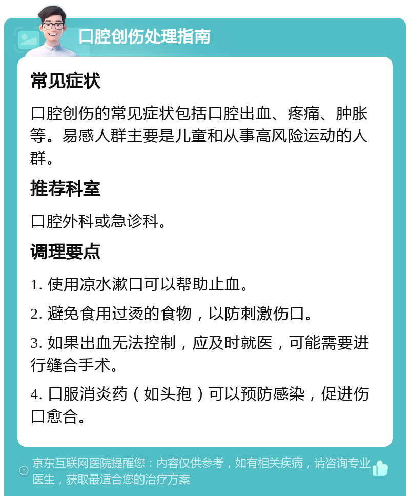 口腔创伤处理指南 常见症状 口腔创伤的常见症状包括口腔出血、疼痛、肿胀等。易感人群主要是儿童和从事高风险运动的人群。 推荐科室 口腔外科或急诊科。 调理要点 1. 使用凉水漱口可以帮助止血。 2. 避免食用过烫的食物，以防刺激伤口。 3. 如果出血无法控制，应及时就医，可能需要进行缝合手术。 4. 口服消炎药（如头孢）可以预防感染，促进伤口愈合。