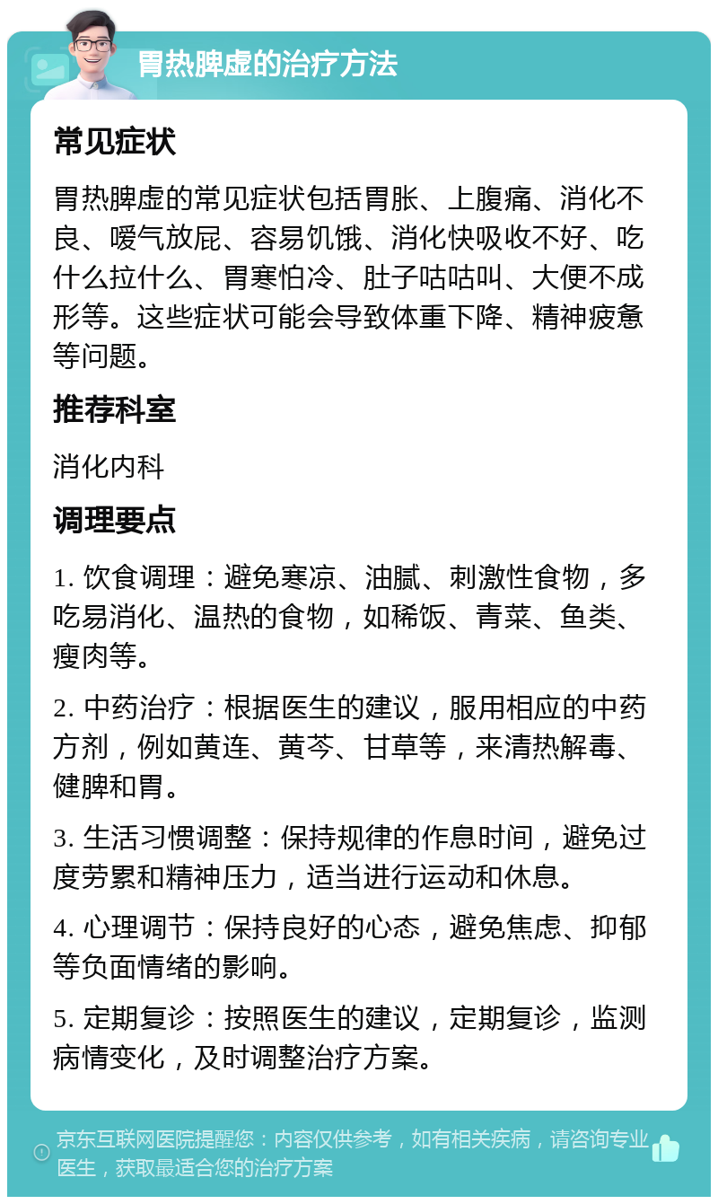 胃热脾虚的治疗方法 常见症状 胃热脾虚的常见症状包括胃胀、上腹痛、消化不良、嗳气放屁、容易饥饿、消化快吸收不好、吃什么拉什么、胃寒怕冷、肚子咕咕叫、大便不成形等。这些症状可能会导致体重下降、精神疲惫等问题。 推荐科室 消化内科 调理要点 1. 饮食调理：避免寒凉、油腻、刺激性食物，多吃易消化、温热的食物，如稀饭、青菜、鱼类、瘦肉等。 2. 中药治疗：根据医生的建议，服用相应的中药方剂，例如黄连、黄芩、甘草等，来清热解毒、健脾和胃。 3. 生活习惯调整：保持规律的作息时间，避免过度劳累和精神压力，适当进行运动和休息。 4. 心理调节：保持良好的心态，避免焦虑、抑郁等负面情绪的影响。 5. 定期复诊：按照医生的建议，定期复诊，监测病情变化，及时调整治疗方案。