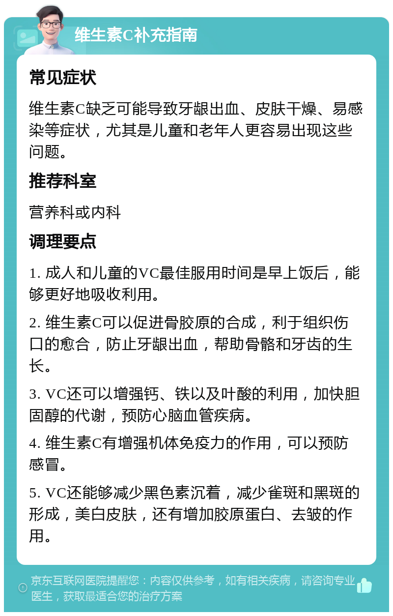 维生素C补充指南 常见症状 维生素C缺乏可能导致牙龈出血、皮肤干燥、易感染等症状，尤其是儿童和老年人更容易出现这些问题。 推荐科室 营养科或内科 调理要点 1. 成人和儿童的VC最佳服用时间是早上饭后，能够更好地吸收利用。 2. 维生素C可以促进骨胶原的合成，利于组织伤口的愈合，防止牙龈出血，帮助骨骼和牙齿的生长。 3. VC还可以增强钙、铁以及叶酸的利用，加快胆固醇的代谢，预防心脑血管疾病。 4. 维生素C有增强机体免疫力的作用，可以预防感冒。 5. VC还能够减少黑色素沉着，减少雀斑和黑斑的形成，美白皮肤，还有增加胶原蛋白、去皱的作用。