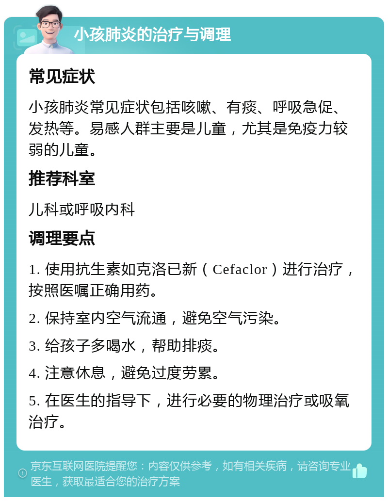 小孩肺炎的治疗与调理 常见症状 小孩肺炎常见症状包括咳嗽、有痰、呼吸急促、发热等。易感人群主要是儿童，尤其是免疫力较弱的儿童。 推荐科室 儿科或呼吸内科 调理要点 1. 使用抗生素如克洛已新（Cefaclor）进行治疗，按照医嘱正确用药。 2. 保持室内空气流通，避免空气污染。 3. 给孩子多喝水，帮助排痰。 4. 注意休息，避免过度劳累。 5. 在医生的指导下，进行必要的物理治疗或吸氧治疗。