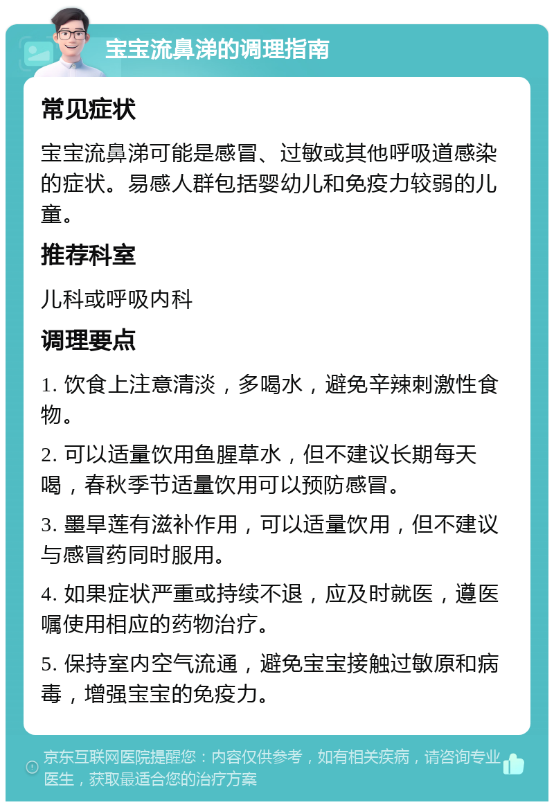 宝宝流鼻涕的调理指南 常见症状 宝宝流鼻涕可能是感冒、过敏或其他呼吸道感染的症状。易感人群包括婴幼儿和免疫力较弱的儿童。 推荐科室 儿科或呼吸内科 调理要点 1. 饮食上注意清淡，多喝水，避免辛辣刺激性食物。 2. 可以适量饮用鱼腥草水，但不建议长期每天喝，春秋季节适量饮用可以预防感冒。 3. 墨旱莲有滋补作用，可以适量饮用，但不建议与感冒药同时服用。 4. 如果症状严重或持续不退，应及时就医，遵医嘱使用相应的药物治疗。 5. 保持室内空气流通，避免宝宝接触过敏原和病毒，增强宝宝的免疫力。