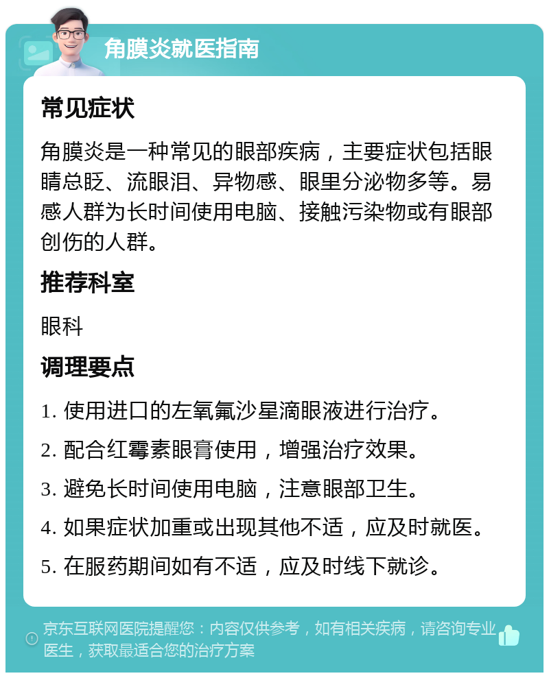 角膜炎就医指南 常见症状 角膜炎是一种常见的眼部疾病，主要症状包括眼睛总眨、流眼泪、异物感、眼里分泌物多等。易感人群为长时间使用电脑、接触污染物或有眼部创伤的人群。 推荐科室 眼科 调理要点 1. 使用进口的左氧氟沙星滴眼液进行治疗。 2. 配合红霉素眼膏使用，增强治疗效果。 3. 避免长时间使用电脑，注意眼部卫生。 4. 如果症状加重或出现其他不适，应及时就医。 5. 在服药期间如有不适，应及时线下就诊。