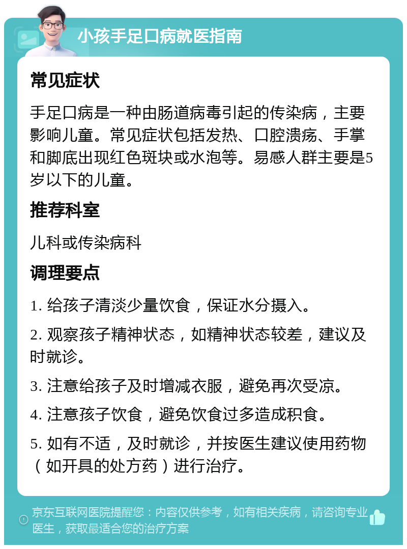 小孩手足口病就医指南 常见症状 手足口病是一种由肠道病毒引起的传染病，主要影响儿童。常见症状包括发热、口腔溃疡、手掌和脚底出现红色斑块或水泡等。易感人群主要是5岁以下的儿童。 推荐科室 儿科或传染病科 调理要点 1. 给孩子清淡少量饮食，保证水分摄入。 2. 观察孩子精神状态，如精神状态较差，建议及时就诊。 3. 注意给孩子及时增减衣服，避免再次受凉。 4. 注意孩子饮食，避免饮食过多造成积食。 5. 如有不适，及时就诊，并按医生建议使用药物（如开具的处方药）进行治疗。