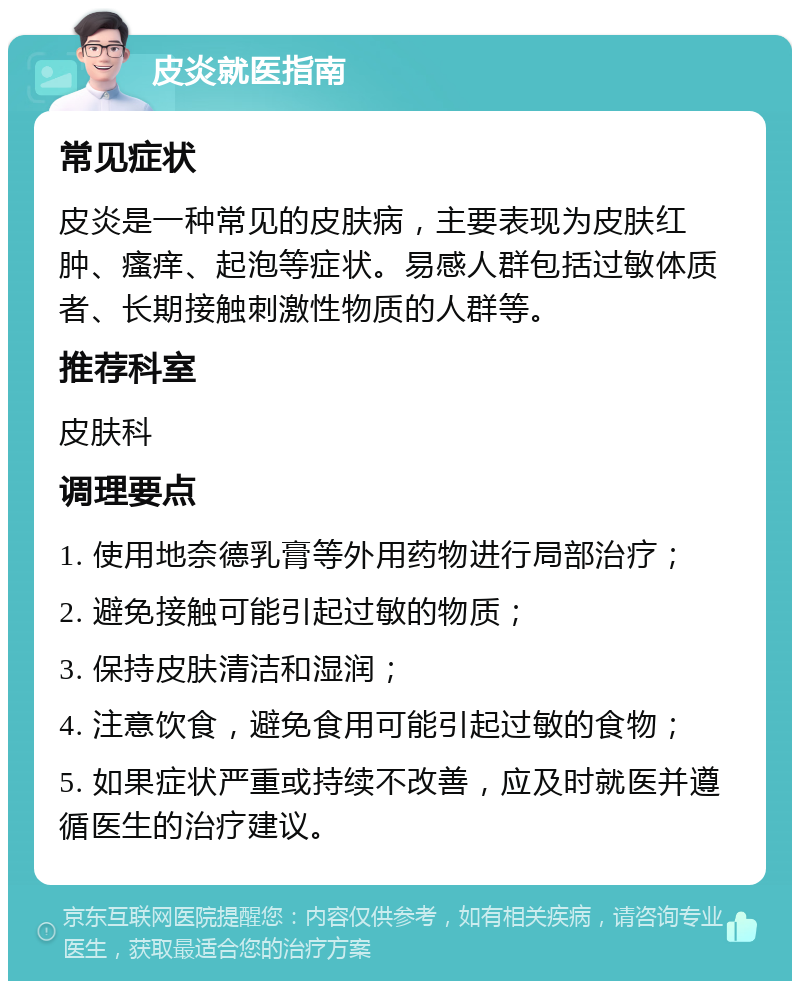 皮炎就医指南 常见症状 皮炎是一种常见的皮肤病，主要表现为皮肤红肿、瘙痒、起泡等症状。易感人群包括过敏体质者、长期接触刺激性物质的人群等。 推荐科室 皮肤科 调理要点 1. 使用地奈德乳膏等外用药物进行局部治疗； 2. 避免接触可能引起过敏的物质； 3. 保持皮肤清洁和湿润； 4. 注意饮食，避免食用可能引起过敏的食物； 5. 如果症状严重或持续不改善，应及时就医并遵循医生的治疗建议。